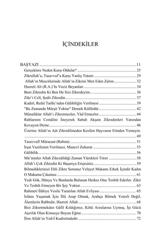 İÇİNDEKİLER


BAŞYAZI ...........................................................................................11
   Gerçeklere Neden Karşı Oldular? ............................................................ 25
   Zikrullah’a, Tasavvuf’a Karşı Yanlış Tutum ........................................... 29
    Allah’ın Mescitlerinde Allah’ın Zikrini Men Eden Zalım....................... 32
   Hazreti Ali (R.A.)’In Veciz Beyanları ..................................................... 34
   Beni Zikredin Ki Ben De Sizi Zikredeyim ............................................... 36
   Zikr’i Celî, Şedit Zikredin ........................................................................ 37
   Kadirî, Rufaî Tarîki’nden Gâlibiliğin Verilmesi ...................................... 39
   "Bu Zamanda Mürşit Yoktur" Demek Küfürdür ...................................... 42
   Münafıklar Allah’ı Zikretmezler, Yâd Etmezler ...................................... 44
   Rablarının Cemâlini İsteyerek Sabah Akşam Zikredenleri Yanından
   Kovayım Deme......................................................................................... 46
   Üzerine Allah’ın Adı Zikredilmeden Kesilen Hayvanın Etinden Yemeyin.
   .................................................................................................................. 49
   Tasavvufî Müracaat (Rabıta) .................................................................... 51
   İrşat Vazifemin Verilmesi, Manevî Zuhurat ............................................ 53
   Gâlibîlik .................................................................................................... 56
   Mü’minler Allah Zikredildiği Zaman Yürekleri Titrer ............................ 58
   Allah’ı Çok Zikredin Ki Başarıya Erişesiniz............................................ 59
   Bilmediklerinizi Ehli Zikre Sorunuz Velayet Makamı Erkek İçindir Kadın
   O Makama Çıkamaz ................................................................................. 61
   Yedi Gök, Dünya Ve Bunlarda Bulunan Herkes Onu Tesbih Ederler. Zikir
   Ve Tesbih Etmeyen Bir Şey Yoktur. ........................................................ 63
   Rahmeti İlâhiye Vesile Yaratılan Allah Evliyası ..................................... 65
   İslâmı Yaşamak İçin İllâ Arap Olmak, Arabça Bilmek Yeterli Değil,
   Âlemlerin Rabbıdır, Hazreti Allah ........................................................... 68
   Bizi Zikretmekden Gâfil Kıldığımız, Kötü Arzularına Uymuş, İşi Gücü
   Aşırılık Olan Kimseye Boyun Eğme ........................................................ 70
   İlim Allah’ın Yed-İ Kudretindedir ........................................................... 72
 