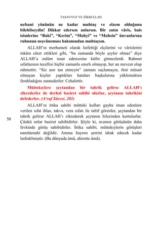 TASAVVUF VE ZİKRULLAH

     nefsani yönünün ne kadar muhtaç ve elzem olduğunu
     bilebilseydin! Dikkat edersen anlarsın. Bir zatın vâris, bais
     isimlerine “Baki”, “Kerim”, “Muhyi” ve “Muhsin” ünvanlarına
     ruhunun neşvüneması bakımından muhtaçsın.
          ALLAH’ın merhameti olarak lutfettiği elçilerini ve vârislerini
     inkâra cüret ettikleri gibi, “bu zamanda böyle şeyler olmaz” diye
     ALLAH’a zulüm isnat edercesine küfre gitmezlerdi. Rahmet
     sıfatlarının tecellisi hiçbir zamanla sınırlı olmayıp, her an mevcut olup
     rahmettir. “Siz asrı tan etmeyin” zamanı suçlamayın, ilmi müsait
     olmayan kişiler yaptıkları hataları başkalarına yüklemekten
     ferahladığını zannederler: Cehalettir.
         Müttekıylere şeytandan bir tahrik gelirse ALLAH’ı
     zikrederler de derhal basiret sahibi olurlar, şeytanın tahrikini
     defederler. (A‘raf Sûresi, 201)
          ALLAH’ın ittika sahibi mütteki kulları gayba iman edenlere
     verilen sıfat ihlas, takva, vera sıfatı ile taltif görenler, şeytandan bir
     tahrik gelirse ALLAH’ı zikrederek şeytanın hilesinden kurtulurlar.
50
     Çünkü onlar basiret sahibidirler. Şöyle ki, avamın görüşünün daha
     fevkinde görüş sahibidirler. İttika sahibi, müttekıylerin görüşleri
     namütenahi değildir. Amma hayrını şerrini idrak edecek kadar
     lutfedilmiştir. (Bu dünyada âmâ, ahirette âmâ).
 