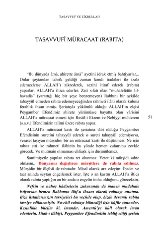 TASAVVUF VE ZİKRULLAH




         TASAVVUFÎ MÜRACAAT (RABITA)




     “Bu dünyada âmâ, ahirette âmâ” ayetini idrak etmiş bahtiyarlar...
Onlar şeytandan tahrik geldiği zaman kendi iradeleri ile izale
edemezlerse ALLAH’ı zikrederek, aczini itiraf ederek (rabıta)
yaparlar. ALLAH’a iltica ederler. Zati sıfatı olan “muhalefetün lil-
havadis” (yarattığı hiç bir şeye benzemeyen) Rabbını bir şekilde
tahayyül etmeden rabıta edemeyeceğinden rahmeti ilâhi olarak kuluna
ferahlık ihsan etmiş. Şeriatıyla yükümlü olduğu ALLAH’ın elçisi
Peygamber Efendimiz ahirete yürümüşse hayatta olan vârisini
ALLAH’a müracaat etmesi için Resûl-i Ekrem ve Nebiyyi muhterem            51
(s.a.v.) Efendimizin talimi üzere rabıta yapar.
    ALLAH’a müracaat kastı ile şeriatına tâbi olduğu Peygamber
Efendisinin suretini tahayyül ederek o sureti tahayyül edemiyorsa,
veraset taşıyan mürşidini bir an müracaat kasti ile düşünmesi. Ne için
rabıta etti ise rahmeti ilâhinin bu yönde hemen zuhurunu zevkle
görecek. Ve mutmain olmaması ehliaşk için düşünülemez.
     Samimiyetle yapılan rabıta ret olunmaz. Yeter ki mürşidi sahte
olmasın,. Dünyasını değiştiren mürşitlere de rabıta edilmez.
Mürşidin bir ölçüsü de rabıtadır. Misal olarak arz edeyim: İbadet ve
taat anında şeytan engellemek ister. İşte o an kastın ALLAH’a iltica
olarak rabıta yaptığın an bir anda o engelin imha olduğunu göreceksin.
     Nefsin ve nahoş hâdiselerin zuhurunda da manen müdahale
istiyorsan hemen Rabbımın lütf-u ihsanı olarak rabıtayı unutma.
Bize üstatlarımızın tavsiyeleri bu veçhile olup, bizde devamlı rabıta
tavsiye edilmemiştir. Na-ehil rabıtayı bilmediği için küfür zanneder.
Kesinlikle bilelim ki, imandır. Amentü’ye küll olarak iman
edenlerin, kitab-ı ilâhiyi, Peygamber Efendimizin tebliğ ettiği şeriatı
 