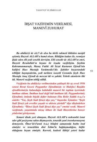 TASAVVUF VE ZİKRULLAH




           İRŞAT VAZİFEMİN VERİLMESİ,
                MANEVÎ ZUHURAT




     Bu abdiâcizi de cüz’î de olsa bu türlü rahmeti ilâhiden nasipli
eylemiş Hazreti ALLAH’a hamd olsun. Bildiğim kadarı ile, resmiyet
ifade eden elli yedi senelik dervişim. Elli senedir de ALLAH’ın emri,
Hazreti Resulullah’ın beyanı ile irşada vazifeliyim. Şeyhim
Kahramanmaraşlı, Maraş Fatihi Ali Sezai Kurtaran Efendi’nin
halifesi Hacı Mustafa Yardımedici’dir. Şahitler huzurundaki
                                                                        53
tebliğde kayınpederim, yedi tarikten icazetli Çorumlu Şeyh Hacı
Mustafa Anaç Efendi de mevcut idi ve şahitti. Tebrik edenlerin ilki
idi. Manevî vazifem tebliğ edildi.
    Vazifenin bu abdiâcize verilmesinden yaklaşık bir ay evvel 1956
senesi Berat Gecesi Peygamber Efendimizin ve Hulefa-i Raşidin
efendilerimizin bulunduğu kalabalık manevî bir toplum içerisinde
imtihan oldum. İmtihan kaal değil hâl imtihanı idi. Peygamberimiz
Efendimiz önünde büyük defter bulunan Ebu Bekir Sıddık (r.a.)’a
emirle: “Yaz, Şeyh Sadi Şirazi diye yaz,” buyurdu: İçimden: “Şeyh
Sadi Şirazi çok evveller yaşadı ve ahirete yürüdü” diye düşünürken
Efendimiz: “İkinci Şeyh Sadi Şirazi diye yaz” emrini verdi. Manevî
vazifemde, yaşantımda mizaç itibarı ile Sadi Hazretlerine benzer
yönlerimi görüyorum.
    Semavi dinde yeri olmayan, Hazreti ALLAH’a noksanlık isnat
eder gibi pozisyona sakın düşmeyesin, tenasüh yani (reenkarnasyon)
demeyesin. Ömer’ül-Faruk (r.a.) hilafeti zamanında hutbe irad
etmişler ve tenasühün dini İslâm'la bağdaşmadığını, küfür
olduğunu beyan etmiştir. Kuvveti, kudreti ilâhiyi yeteri kadar
 