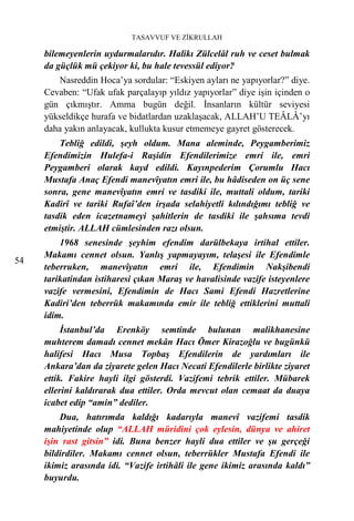 TASAVVUF VE ZİKRULLAH

     bilemeyenlerin uydurmalarıdır. Halikı Zülcelâl ruh ve ceset bulmak
     da güçlük mü çekiyor ki, bu hale tevessül ediyor?
        Nasreddin Hoca’ya sordular: “Eskiyen ayları ne yapıyorlar?” diye.
     Cevaben: “Ufak ufak parçalayıp yıldız yapıyorlar” diye işin içinden o
     gün çıkmıştır. Amma bugün değil. İnsanların kültür seviyesi
     yükseldikçe hurafa ve bidatlardan uzaklaşacak, ALLAH’U TEÂLÂ’yı
     daha yakın anlayacak, kullukta kusur etmemeye gayret gösterecek.
         Tebliğ edildi, şeyh oldum. Mana aleminde, Peygamberimiz
     Efendimizin Hulefa-i Raşidin Efendilerimize emri ile, emri
     Peygamberi olarak kayd edildi. Kayınpederim Çorumlu Hacı
     Mustafa Anaç Efendi manevîyatın emri ile, bu hâdiseden on üç sene
     sonra, gene manevîyatın emri ve tasdiki ile, muttali oldum, tariki
     Kadirî ve tariki Rufaî’den irşada selahiyetli kılındığımı tebliğ ve
     tasdik eden icazetnameyi şahitlerin de tasdiki ile şahsıma tevdi
     etmiştir. ALLAH cümlesinden razı olsun.
         1968 senesinde şeyhim efendim darülbekaya irtihal ettiler.
     Makamı cennet olsun. Yanlış yapmayayım, telaşesi ile Efendimle
54
     teberruken, manevîyatın emri ile, Efendimin Nakşibendi
     tarikatindan istiharesi çıkan Maraş ve havalisinde vazife isteyenlere
     vazife vermesini, Efendimin de Hacı Sami Efendi Hazretlerine
     Kadiri’den teberrük makamında emir ile tebliğ ettiklerini muttali
     idim.
          İstanbul’da Erenköy semtinde bulunan malikhanesine
     muhterem damadı cennet mekân Hacı Ömer Kirazoğlu ve bugünkü
     halifesi Hacı Musa Topbaş Efendilerin de yardımları ile
     Ankara’dan da ziyarete gelen Hacı Necati Efendilerle birlikte ziyaret
     ettik. Fakire hayli ilgi gösterdi. Vazifemi tebrik ettiler. Mübarek
     ellerini kaldırarak dua ettiler. Orda mevcut olan cemaat da duaya
     icabet edip “amin” dediler.
         Dua, hatırımda kaldığı kadarıyla manevî vazifemi tasdik
     mahiyetinde olup “ALLAH müridini çok eylesin, dünya ve ahiret
     işin rast gitsin” idi. Buna benzer hayli dua ettiler ve şu gerçeği
     bildirdiler. Makamı cennet olsun, teberrükler Mustafa Efendi ile
     ikimiz arasında idi. “Vazife irtihâli ile gene ikimiz arasında kaldı”
     buyurdu.
 