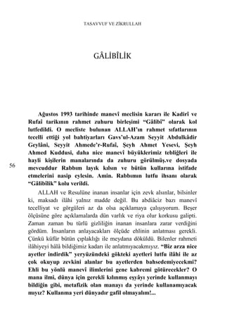 TASAVVUF VE ZİKRULLAH




                                GÂLİBÎLİK




         Ağustos 1993 tarihinde manevî meclisin kararı ile Kadirî ve
     Rufaî tarikının rahmet zuhuru birleşimi “Gâlibî” olarak kol
     lutfedildi. O mecliste bulunan ALLAH’ın rahmet sıfatlarının
     tecelli ettiği yol bahtiyarları Gavs’ul-Azam Seyyit Abdulkâdir
     Geylâni, Seyyit Ahmede’r-Rufaî, Şeyh Ahmet Yesevi, Şeyh
     Ahmed Kuddusi, daha nice manevî büyüklerimiz tebliğleri ile
     hayli kişilerin manalarında da zuhuru görülmüş.ve dosyada
56   mevcuddur Rabbım layık kılsın ve bütün kullarına istifade
     etmelerini nasip eylesin. Amin. Rabbımın lutfu ihsanı olarak
     “Gâlibîlik” kolu verildi.
          ALLAH ve Resulüne inanan insanlar için zevk alsınlar, bilsinler
     ki, maksadı ilâhi yalnız madde değil. Bu abdiâciz bazı manevî
     tecelliyat ve görgüleri az da olsa açıklamaya çalışıyorum. Beşer
     ölçüsüne göre açıklamalarda dün varlık ve riya olur korkusu galipti.
     Zaman zaman bu türlü gizliliğin inanan insanlara zarar verdiğini
     gördüm. İnsanların anlayacakları ölçüde ehlinin anlatması gerekli.
     Çünkü küfür bütün çıplaklığı ile meydana döküldü. Bilenler rahmeti
     ilâhiyeyi hâlâ bildiğimiz kadarı ile anlatmıyacakmıyız. “Biz arza nice
     ayetler indirdik” yeryüzündeki gökteki ayetleri lutfu ilâhi ile az
     çok okuyup zevkini alanlar bu ayetlerden bahsedemiyecekmi?
     Ehli bu yönlü manevî ilimlerini gene kabremi götürecekler? O
     mana ilmi, dünya için gerekli kılınmış eşyâyı yerinde kullanmayı
     bildiğin gibi, metafizik olan manayı da yerinde kullanamıyacak
     mıyız? Kullanma yeri dünyadır gafil olmayalım!...
 