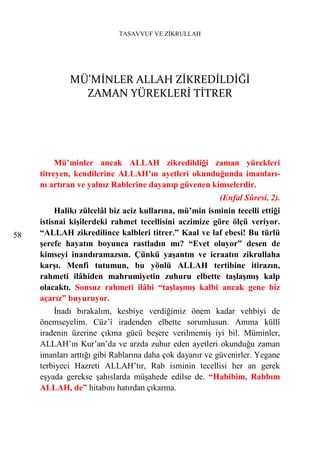 TASAVVUF VE ZİKRULLAH




             MÜ’MİNLER ALLAH ZİKREDİLDİĞİ
               ZAMAN YÜREKLERİ TİTRER




          Mü’minler ancak ALLAH zikredildiği zaman yürekleri
     titreyen, kendilerine ALLAH’ın ayetleri okunduğunda imanları-
     nı artıran ve yalnız Rablerine dayanıp güvenen kimselerdir.
                                                         (Enfal Sûresi, 2).
          Halikı zülcelâl biz aciz kullarına, mü’min isminin tecelli ettiği
     istisnai kişilerdeki rahmet tecellisini aczimize göre ölçü veriyor.
58   “ALLAH zikredilince kalbleri titrer.” Kaal ve laf ebesi! Bu türlü
     şerefe hayatın boyunca rastladın mı? “Evet oluyor” desen de
     kimseyi inandıramazsın. Çünkü yaşantın ve icraatın zikrullaha
     karşı. Menfi tutumun, bu yönlü ALLAH tertibine itirazın,
     rahmeti ilâhiden mahrumiyetin zuhuru elbette taşlaşmış kalp
     olacaktı. Sonsuz rahmeti ilâhi “taşlaşmış kalbi ancak gene biz
     açarız” buyuruyor.
         İnadı bırakalım, kesbiye verdiğimiz önem kadar vehbiyi de
     önemseyelim. Cüz’î iradenden elbette sorumlusun. Amma küllî
     iradenin üzerine çıkma gücü beşere verilmemiş iyi bil. Müminler,
     ALLAH’ın Kur’an’da ve arzda zuhur eden ayetleri okunduğu zaman
     imanları arttığı gibi Rablarına daha çok dayanır ve güvenirler. Yegane
     terbiyeci Hazreti ALLAH’tır, Rab isminin tecellisi her an gerek
     eşyada gerekse şahıslarda müşahede edilse de. “Habibim, Rabbım
     ALLAH, de” hitabını hatırdan çıkarma.
 
