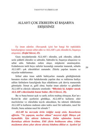 TASAVVUF VE ZİKRULLAH




      ALLAH’I ÇOK ZİKREDİN Kİ BAŞARIYA
                 ERİŞESİNİZ




    Ey iman edenler. (Savaşmak için) her hangi bir toplulukla
karşılaştığınız zaman sebat edin ve ALLAH’ı çok zikredin ki, başarıya
erişesiniz. (Enfal Sûresi, 45).
    Gaza meydanlarında ALLAH’ı zikredin, çok zikredin, yüksek
sesle şiddetli zikredin ve sabredin. Sabredin ki, başarıya ulaşasınız ve
sebat edin. Sabreden zafere ulaşır, müjdesini unutmayalım.
Ecdadımızın tarih boyu zaferler kazandığı zamanlar inanarak, sebatla
                                                                           59
ALLAH’ı çok zikrettikleri zamandır. Zikirle yapılan tazarru ve
niyazlar reddolunmaz.
    İrtihal eden iman sahibi bahtiyarları manada gördüğümüzde
hassaten ricaları zikir halakalarında yapılan dua ve ruhlarına hediye
edilen fatihaların karşılığında ihya olduklarını çok derviş manasında
görmüştür. İtimat et, gafil olma. bunlar iman edenler ve gönülleri
ALLAH’ın zikriyle sükunete erenlerdir. “Bilesiniz ki, kalpler ancak
ALLAH’ı zikretmekle huzur bulur. (Ra’d Sûresi, 28).
    Bu ve buna benzer açık ve sarih, tefsire muhtaç olmayan, Kur’an-ı
Kerim’de zikir ayetlerini gördükçe, ALLAH’ın kullarını zikir
meclislerine ve zikrullaha teşvik edecekken, bu rahmeti ilâhilerden
ALLAH’ın kullarını mahrum eden tedris nasıl bir tedrisattır, nasıl bir
ilimdir, bunu anlatan nasıl bir alimdir ?
    ALLAH bu mevzuda tövbe istiğfar nasip etsin. Kusurlarını
affetsin. “Ne yapayım, mecbur oldum” mazeret değil. Dünya çok
kıymetlidir. İşin ahirete kalmasın. Zalim sıfatından kurtul.
Kurtuluşu ahirete bırakma. Ehli zikrin bedduasını alma. (Alma
mazlumun ahını çıkar aheste aheste) hitabına dikkat et. Ayetleri iyi
 