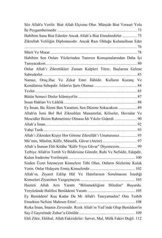 Söz Allah'a Verilir. Biat Allah Elçisine Olur. Mürşide Biat Veraset Yolu
İle Peygamberinedir ................................................................................. 73
Habibim Sana Biat Edenler Ancak Allah’a Biat Etmektedirler ............... 75
Zikrullah Veliliğin Diplomasıdır. Ancak Razı Olduğu Kulunaihsan Eder
.................................................................................................................. 76
Mürit Ve Murat ........................................................................................ 78
Habibim Sen Onları Yüzlerinden Tanırsın Konuşmalarından Daha İyi
Tanıyacaksın............................................................................................. 80
Onlar Allah’ı Zikrettikleri Zaman Kalpleri Titrer, Başlarına Gelene
Sabrederler................................................................................................ 83
Namaz, Oruç,Hac Ve Zekat Emri İlâhîdir. Kulların Kazanç Ve
Kemâlatına Sebepdir. İslâm'ın Şartı Olamaz ............................................ 84
Tevhit ....................................................................................................... 85
Bütün Semavi Dinler İslâmiyet'tir ............................................................ 87
İnsan Hakları Ve Lâiklik .......................................................................... 88
Ey İnsan, Bu Âlemi Ben Yarattım, Sen Düzene Sokacaksın ................... 89
Allah'ın İsmi Bol Bol Zikredilen Manastırlar, Kiliseler, Havralar Ve
Mescidler Bizim Rahmetimiz Olmasa İdi Yıkılır Giderdi ....................... 90
Allah’a İman ............................................................................................. 92
Vahşi Tarik ............................................................................................... 93
Allah’ı Zikreden Kişiyi Hor Görene Zikrullâh’ı Unuttururuz .................. 95
Mü’min, Müslim, Kâfir, Münafık, Gâvur (Ateist) ................................... 97
Allah’a İnanan Ehli Kitâba "Kâfir Veya Gâvur" Diyemezsin .................. 99
Terbiye Allah'ın Tertib Ve Bildirisine Göredir, Ruhi Ve Nefsîdir, Edepdir,
Kulun İradesine Verilmiştir. ................................................................... 100
Sizden Ücret İstemeyen Kimselere Tâbi Olun, Onların Sözlerine Kulak
Verin. Onlar Hidayete Ermiş Kimselerdir .............................................. 102
Allah’ın, Ziyaret Edilip Hâl Ve Hatırlarının Sorulmasını İstediği
Kimseleri Ziyaretten Vazgeçmeyin. ....................................................... 103
Hazreti Allah Arzı Yarattı "Bilinmekliğimi Diledim" Buyurdu.
Yeryüzünde Halifesi Benîâdemi Yarattı ................................................ 105
Ey Beniâdem! Kuş Kadar Da Mı Allah'ı Tanıyamadın? Onu Tesbih
Etmekten Nefsini Mahrum Ettin! ........................................................... 108
Rızka İman, İmanın Zirvesidir. Rızık Allah’ın Yed’inde Olup Beniâdem'in
Say-İ Gayretinde Zuhur’u Görülür. ........................................................ 109
Ehli Zikir, Ehlihal, Allah Fakiridirler: Servet, Mal, Mülk Fakiri Değil . 112
 