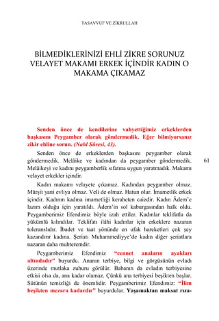 TASAVVUF VE ZİKRULLAH




  BİLMEDİKLERİNİZİ EHLİ ZİKRE SORUNUZ
 VELAYET MAKAMI ERKEK İÇİNDİR KADIN O
           MAKAMA ÇIKAMAZ




    Senden önce de kendilerine vahyettiğimiz erkeklerden
başkasını Peygamber olarak göndermedik. Eğer bilmiyorsanız
zikir ehline sorun. (Nahl Sûresi, 43).
    Senden önce de erkeklerden başkasını peygamber olarak
göndermedik. Melâike ve kadından da peygamber göndermedik.               61
Melâikeyi ve kadını peygamberlik sıfatına uygun yaratmadık. Makamı
velayet erkekler içindir.
    Kadın makamı velayete çıkamaz. Kadından peygamber olmaz.
Mürşit yani evliya olmaz. Veli de olmaz. Hatun olur. İmametlik erkek
içindir. Kadının kadına imametliği keraheten caizdir. Kadın Âdem’e
lazım olduğu için yaratıldı. Âdem’in sol kaburgasından halk oldu.
Peygamberimiz Efendimiz böyle izah ettiler. Kadınlar teklifatla da
yükümlü kılındılar. Teklifatı ilâhi kadınlar için erkeklere nazaran
toleranslıdır. İbadet ve taat yönünde en ufak hareketleri çok şey
kazandırır kadına. Şeriatı Muhammediyye’de kadın diğer şeriatlara
nazaran daha muhteremdir.
    Peygamberimiz Efendimiz “cennet anaların ayakları
altındadır” buyurdu. Ananın terbiye, bilgi ve görgüsünün evladı
üzerinde mutlaka zuhuru görülür. Babanın da evladın terbiyesine
etkisi olsa da, ana kadar olamaz. Çünkü ana terbiyesi beşikten başlar.
Sütünün temizliği de önemlidir. Peygamberimiz Efendimiz: “İlim
beşikten mezara kadardır” buyurdular. Yaşamaktan maksat rıza-
 
