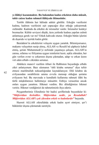 TASAVVUF VE ZİKRULLAH

     yı ilâhiyi kazanmaktır. Bu bakımdan kadın erkekten daha müsait,
     tabir caizse kadın rahmeti ilâhiyede iltimaslıdır.
         Tertibi ilâhinin her hâlinde adalet görülür. Erkeğin vazifesini
     kadına, kadının vazifesini eşit yapacağız diye erkeğe yakıştırmak
     zulümdür. Kadında da erkekte de istisnailer vardır. İstisnailer kaideyi
     bozmazlar. Kültür seviyesi düşük, ücra yerlerde kadına yapılan zulmü
     anlatmaya gerek var mı? Erkek kahvede oturur. Erkeğin bütün işlerini
     de dışarıda ve içeride kadın görür.
          Beniâdem’in erkeklerini velayete uygun yarattık. Bilemiyorsanız,
     makamı velayetten nasip almış, ALLAH ve Resulü’nü şüphesiz kabul
     etmiş, şeriatı Muhammedi’yi nefsinde yaşamaya çalışan, ALLAH’ın
     zatına, sıfatına ve fiiliyatına uygun isimlerini kesir, aşkla zikreden, her
     gün verilen evrat ve ezkarının dışına çıkmadan, adap ve erkan üzere
     virt eden erbab-ı zikirden sorunuz.
          Abdiâciz manevî vazifem itibari ile Rabbımın buyurduğu erbabı
     zikri anlatıyorum. Bazı ulemanın “ehli kitaba sorunuz” diye tefsir
     etmesi marifetullah noksanlığından kaynaklanıyor. Ehli kitabın da
62
     evliyasından sorabilirsin amma evvela mensup olduğun şeriatın
     evliyasını bul. Bu mevzuda o kemâlatlı kullarıma rahmeti ilâhi bu
     türlü müşkülatınızı halletmeye müsaittir. Enbiya verasetine ancak
     onları uygun yarattım. Hikmet verdim. Biz dilediğimize hikmet
     veririz. Hikmet verdiğimizi de rahmetimizle ihya ederiz.
        Peygamberimiz Efendimiz bir hadisi şeriflerinde buyurdular ki:
     "Müferridun ilerlediler. Müferridun nedir, ya Resulallah?
     Müferridun ALLAH’ı çok zikreden erkek ve kadınlardır" buyurdu.
        Hazreti ALLAH zikrullahda erkek kadın ayırt etmiyor, şer’i
     hükümler dışına çıkmamak suretiyle.
 