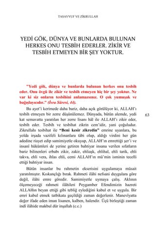 TASAVVUF VE ZİKRULLAH




YEDİ GÖK, DÜNYA VE BUNLARDA BULUNAN
  HERKES ONU TESBİH EDERLER. ZİKİR VE
    TESBİH ETMEYEN BİR ŞEY YOKTUR.




   "Yedi gök, dünya ve bunlarda bulunan herkes onu tesbih
eder. Onu övgü ile zikir ve tesbih etmeyen hiç bir şey yoktur. Ne
var ki siz onların tesbihini anlamazsınız. O çok yumuşak ve
bağışlayıcıdır." (İsra Sûresi, 44).
     Bu ayet’i kerimede daha bariz, daha açık görülüyor ki, ALLAH’ı
tesbih etmeyen bir zerre düşünülemez. Dünyada, bütün alemde, yedi           63
kat semavatta yaratılan her zerre lisanı hâl ile ALLAH’ı zikir eder,
tesbih eder. Tesbih ve tesbihat zikrin cem’idir, yani çoğuludur.
Zikrullahı tesbihat ile “Beni kesir zikredin” emrine uyanlara, bu
yolda irşada vazifeli kılınanlara tâbi olup, aldığı virdini her gün
adedine riayet edip samimiyetle okuyup, ALLAH’ın emrettiği şer’i ve
insanî hükümleri de yerine getiren bahtiyar insana verilen sıfatların
bariz bilinenleri erbabı zikir, zakir, ehliaşk, ehlihal, ehli tarik, ehli
takva, ehli vera, ihlas ehli, cemi ALLAH’ın mü’min isminin tecelli
ettiği bahtiyar insan.
    Bütün insanlar bu rahmetin ekserisini uygulamaya müsait
yaratılmıştır. Kıskançlığı bırak. Rahmeti ilâhi nefsani duygulara göre
değil, ilâhi emre göredir. Samimiyetle uymaya çalış. Aklının
ölçemeyeceği rahmeti ilâhileri Peygamber Efendimizin hazreti
ALLAHın beyan ettiği gibi tebliğ eylediğini kabul et ve uygula. Bir
emri kabul etmek tatbikata geçildiği zaman değerlenir. Manevîyatta
değer ifade eden iman lisanen, kalben, halendir. Üçü birleştiği zaman
indî ilâhide makbul dür inşallah (c.c.)
 