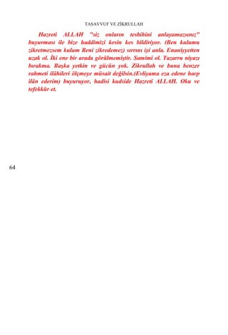TASAVVUF VE ZİKRULLAH

         Hazreti ALLAH "siz onların tesbihini anlayamazsınız"
     buyurması ile bize haddimizi kesin kes bildiriyor. (Ben kulumu
     zikretmezsem kulum Beni zikredemez) sırrını iyi anla. Enaniyyetten
     uzak ol. İki ene bir arada görülmemiştir. Samimi ol. Tazarru niyazı
     bırakma. Başka yetkin ve gücün yok. Zikrullah ve buna benzer
     rahmeti ilâhileri ölçmeye müsait değilsin.(Evliyama eza edene harp
     ilân ederim) buyuruyor, hadisi kudside Hazreti ALLAH. Oku ve
     tefekkür et.




64
 