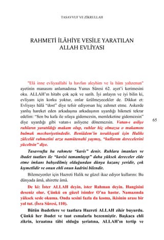 TASAVVUF VE ZİKRULLAH




     RAHMETİ İLÂHİYE VESİLE YARATILAN
              ALLAH EVLİYASI




    "Elâ inne evliyaallahi la havfun aleyhim ve la hüm yahzenun"
ayetinin manasını anlamadınsa Yunus Sûresi 62. ayet’i kerimesini
oku. ALLAH’ın hitabı çok açık ve sarih. İyi anlayın ve iyi bilin ki,
evliyam için korku yoktur, onlar üzülmeyecekler de. Dikkat et:
Evliyayı hâlâ “dost” diye tefsir ediyorsan hiç zahmet etme. Askerde
yanlış hareket eden arkadaşına arkadaşının uyardığı hikmeti tekrar
edelim: “Sen bu kafa ile sılaya gidemezsin, memleketine gidemezsin”
diye uyardığı gibi vatan-ı asliyene dönemezsin. Vatan-ı asliye          65
ruhların yaratıldığı makam olup, ruhlar hiç olmazsa o makamını
bulmak mecburiyetindedir. Beniâdem’in terakkıyati için Halikı
zülcelâl rahmetini arza namütenahi yaymış, “kullarım derecelerini
yüceltsin” diye.
    Tasavvufta bu rahmete “kavis” denir. Ruhlara imanları ve
ibadet taatları ile “kavisi tamamlayıp” daha yüksek dereceler elde
etme imkanı bahşedilmiş olduğundan dünya kazanç yeridir, çok
kıymetlidir ve onun ehli onun kadrini bilendir.
   Bilemeyenler için Hazreti Halik ne güzel ikaz ediyor kullarını: Bu
dünyada âmâ, ahirette âmâ.
    De ki: İster ALLAH deyin, ister Rahman deyin. Hangisini
deseniz olur. Çünkü en güzel isimler O’na hastır. Namazında
yüksek sesle okuma. Onda sesini fazla da kısma, ikisinin arası bir
yol tut. (İsra Sûresi, 110).
    Bütün ibadetlere ve taatlara Hazreti ALLAH zikir buyurdu.
Çünkü her ibadet ve taat esmalarla bezenmiştir. Başkaca ehli
zikrin, icraatına tâbi olduğu şeriatına, ALLAH’ın tertip ve
 