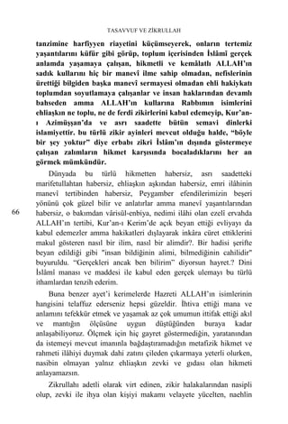 TASAVVUF VE ZİKRULLAH

     tanzimine harfiyyen riayetini küçümseyerek, onların tertemiz
     yaşantılarını küfür gibi görüp, toplum içerisinden İslâmî gerçek
     anlamda yaşamaya çalışan, hikmetli ve kemâlatlı ALLAH’ın
     sadık kullarını hiç bir manevî ilme sahip olmadan, nefislerinin
     ürettiği bilgiden başka manevî sermayesi olmadan ehli hakiykatı
     toplumdan soyutlamaya çalışanlar ve insan haklarından devamlı
     bahseden amma ALLAH’ın kullarına Rabbımın isimlerini
     ehliaşkın ne toplu, ne de ferdi zikirlerini kabul edemeyip, Kur’an-
     ı Azimüşşan’da ve asrı saadette bütün semavi dinlerki
     islamiyettir. bu türlü zikir ayinleri mevcut olduğu halde, “böyle
     bir şey yoktur” diye erbabı zikri İslâm’ın dışında göstermeye
     çalışan zalımların hikmet karşısında bocaladıklarını her an
     görmek mümkündür.
         Dünyada bu türlü hikmetten habersiz, asrı saadetteki
     marifetullahtan habersiz, ehliaşkın aşkından habersiz, emri ilâhinin
     manevî tertibinden habersiz, Peygamber efendilerimizin beşeri
     yönünü çok güzel bilir ve anlatırlar amma manevî yaşantılarından
66   habersiz, o bakımdan vârisül-enbiya, nedimi ilâhi olan ezelî ervahda
     ALLAH’ın tertibi, Kur’an-ı Kerim’de açık beyan ettiği evliyayı da
     kabul edemezler amma hakikatleri dışlayarak inkâra cüret ettiklerini
     makul gösteren nasıl bir ilim, nasıl bir alimdir?. Bir hadisi şerifte
     beyan edildiği gibi "insan bildiğinin alimi, bilmediğinin cahilidir"
     buyuruldu. “Gerçekleri ancak ben bilirim” diyorsun hayret.? Dini
     İslâmî manası ve maddesi ile kabul eden gerçek ulemayı bu türlü
     ithamlardan tenzih ederim.
         Buna benzer ayet’i kerimelerde Hazreti ALLAH’ın isimlerinin
     hangisini telaffuz ederseniz hepsi güzeldir. İhtiva ettiği mana ve
     anlamını tefekkür etmek ve yaşamak az çok umumun ittifak ettiği akıl
     ve mantığın ölçüsüne uygun düştüğünden buraya kadar
     anlaşabiliyoruz. Ölçmek için hiç gayret göstermediğin, yaratanından
     da istemeyi mevcut imanınla bağdaştıramadığın metafizik hikmet ve
     rahmeti ilâhiyi duymak dahi zatını çileden çıkarmaya yeterli olurken,
     nasibin olmayan yalnız ehliaşkın zevki ve gıdası olan hikmeti
     anlayamazsın.
         Zikrullahı adetli olarak virt edinen, zikir halakalarından nasipli
     olup, zevki ile ihya olan kişiyi makamı velayete yücelten, naehlin
 