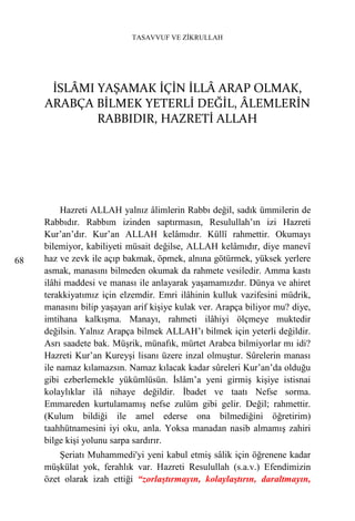 TASAVVUF VE ZİKRULLAH




      İSLÂMI YAŞAMAK İÇİN İLLÂ ARAP OLMAK,
     ARABÇA BİLMEK YETERLİ DEĞİL, ÂLEMLERİN
             RABBIDIR, HAZRETİ ALLAH




          Hazreti ALLAH yalnız âlimlerin Rabbı değil, sadık ümmilerin de
     Rabbıdır. Rabbım izinden saptırmasın, Resulullah’ın izi Hazreti
     Kur’an’dır. Kur’an ALLAH kelâmıdır. Küllî rahmettir. Okumayı
     bilemiyor, kabiliyeti müsait değilse, ALLAH kelâmıdır, diye manevî
68   haz ve zevk ile açıp bakmak, öpmek, alnına götürmek, yüksek yerlere
     asmak, manasını bilmeden okumak da rahmete vesiledir. Amma kastı
     ilâhi maddesi ve manası ile anlayarak yaşamamızdır. Dünya ve ahiret
     terakkiyatımız için elzemdir. Emri ilâhinin kulluk vazifesini müdrik,
     manasını bilip yaşayan arif kişiye kulak ver. Arapça biliyor mu? diye,
     imtihana kalkışma. Manayı, rahmeti ilâhiyi ölçmeye muktedir
     değilsin. Yalnız Arapça bilmek ALLAH’ı bilmek için yeterli değildir.
     Asrı saadete bak. Müşrik, münafık, mürtet Arabca bilmiyorlar mı idi?
     Hazreti Kur’an Kureyşi lisanı üzere inzal olmuştur. Sûrelerin manası
     ile namaz kılamazsın. Namaz kılacak kadar sûreleri Kur’an’da olduğu
     gibi ezberlemekle yükümlüsün. İslâm’a yeni girmiş kişiye istisnai
     kolaylıklar ilâ nihaye değildir. İbadet ve taatı Nefse sorma.
     Emmareden kurtulamamış nefse zulüm gibi gelir. Değil; rahmettir.
     (Kulum bildiği ile amel ederse ona bilmediğini öğretirim)
     taahhütnamesini iyi oku, anla. Yoksa manadan nasib almamış zahiri
     bilge kişi yolunu sarpa sardırır.
         Şeriatı Muhammedi'yi yeni kabul etmiş sâlik için öğrenene kadar
     müşkülat yok, ferahlık var. Hazreti Resulullah (s.a.v.) Efendimizin
     özet olarak izah ettiği “zorlaştırmayın, kolaylaştırın, daraltmayın,
 