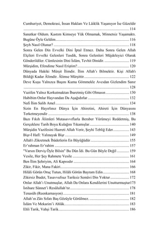 Cumhuriyet, Demokrasi, İnsan Hakları Ve Lâiklik Yaşanıyor İse Güzeldir
................................................................................................................ 114
Sanatkar Oldum. Kastım Kimseye Yük Olmamak, Minnetsiz Yaşamaktı.
Bugüne Öyle Geldim .............................................................................. 116
Şeyh Nasıl Olunur? ................................................................................ 118
Sonra Gelen Din Evvelki Dini İptal Etmez. Daha Sonra Gelen Allah
Elçileri Evvelki Gelenleri Tasdik, Sonra Gelenleri Müjdeleyici Olarak
Gönderildiler. Cümlesinin Dini İslâm, Tevhit Dinidir. .......................... 119
Mürşidim, Efendime Nasıl Eriştim? ....................................................... 120
Dünyada Hakiki Mürşit İlimdir. İlim Allah’ı Bilmektir. Kişi Allah'ı
Bildiği Kadar Âlimdir. Âlimse Mürşittir. ............................................... 122
Deve Kuşu Yalnızca Başını Kuma Gömmekle Avcıdan Gizlendim Sanır
................................................................................................................ 128
Vazifen Yalnız Korkutmaktan İbaretmiş Gibi Olmasın ......................... 130
Habibim Onlar Hayvandan Da Aşağıdırlar ............................................ 132
Nafi İlim Salih Amel .............................................................................. 134
Sizin En Hayırlınız Dünya İçin Ahiretini, Ahireti İçin Dünyasını
Terketmeyendir ...................................................................................... 138
Bazı Fıkıh Âlimleri Mutasavvıflarla Beraber Yürümeyi Reddetmiş, Bu
Gerçeklere Tarih Boyu Kulağını Tıkamışlar .......................................... 140
Mürşidin Vazifesini Hazreti Allah Verir, Şeyhi Tebliğ Eder. ................ 143
Bişr-İ Hafî: Yalınayak Bişr .................................................................... 149
Allah'ı Zikretmek İbâdetlerin En Büyüğüdür ......................................... 155
Er’rahman Er’rahim ............................................................................... 157
"Varsın Derviş Öyle Bilsin" Bu Dün İdi. Bu Gün Böyle Değil ............. 159
Vesile, Her Şey Rahmete Vesile ............................................................ 161
Ben İlim Şehriyim, Ali Kapısıdır ........................................................... 164
Zikir, Fikir, Mana Fakiri......................................................................... 166
Hilâli Görün Oruç Tutun, Hilâli Görün Bayram Edin ............................ 168
Zikirsiz İbadet, Tasavvufsuz Tariksiz Semâvi Din Yoktur .................... 172
Onlar Allah’ı Unutmuşlar, Allah Da Onlara Kendilerini Unutturmuştur175
İstihare Sünnet’i Resûlullah’tır............................................................... 178
Tenasüh (Reenkarnasyon) ...................................................................... 181
Allah’ın Zâtı Sıfatı Baş Gözüyle Görülmez. .......................................... 182
İslâm Ve Mekarim’i Ahlâk..................................................................... 183
Ehli Tarik, Vahşi Tarik........................................................................... 186
 