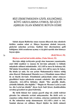 TASAVVUF VE ZİKRULLAH




        BİZİ ZİKRETMEKDEN GÂFİL KILDIĞIMIZ,
         KÖTÜ ARZULARINA UYMUŞ, İŞİ GÜCÜ
        AŞIRILIK OLAN KİMSEYE BOYUN EĞME




         Sabah akşam Rablerine onun rızasını dileyerek dua edenlerle
     birlikte candan sebat et. Dünya hayatının süsünü isteyerek,
     gözlerini onlardan çevirme. Kalbini bizi zikretmekten gafil
     kıldığımız, kötü arzularına uymuş ve işi gücü aşırılık olan kimseye
     boyun eğme.
70                                                    (Kehf Sûresi, 28).
        Böylece seni bol bol tesbih edelim. (Taha Sûresi, 33)
          Dervişin aldığı terbiyenin gereği olan inancının yaşantısında,
     emri ilâhi maddesi ve manası ile dervişin şahsında ve hâlinde
     müşahede edilmesi mümkündür. ALLAH’ın nuru ile bakmayı bil.
     Mü’minin ferasetinden sakının, onlar ALLAH’ın nuru ile bakar.
     Bu hitabı iyi anla. En son şeriatı Muhammedi'yi bizlere tebliğ
     eden Hazreti Muhammed Mustafa (s.a.v.) Efendimiz mana itibari
     ile en büyük derviştir. Efendimizin şahsiyetinde zuhur etmeyen
     güzellikleri başka şahıslarda aramak cehalettir. Her güzellik ise
     rahmettir, ALLAH’ın lütfudur, dindir “Her güzellik dindir,
     çirkinlik lâdindir, din değildir.” “Bugün de Mecnun Leyla'ya aşık
     ise, din Leyla'nın dinidir” diyen Şeyh Sadi Şirazi, (kaddesallahu
     sırrahu) gerçekleri ne güzel belirtmiş.
         Bu türlü hikmet her zaman geçerli olup tek yönlü tedrisat
     görenler bu rahmetin zevkini anlayamazlar. Bu türlü zevk ve
     yaşantıya sahip olmak için evradına, ezkarına samimiyetle sahip
     ol. Bu rahmetten nasip alamamışsan ALLAH’a yönel ve iste.
     Samimi olursan ret edilmez. Beşeri ölçüler bu türlü rahmeti
 