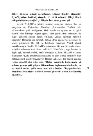 TASAVVUF VE ZİKRULLAH

ilâhiyi ölçmeye müsait yaratılmadı. İstisnai ilimdir, hikmettir.
Ayne’l-yakiyn, hakkal-yakıyndır. O türlü rahmeti ilâhiyi ilmel-
yakıynin ölçemeyeceğini iyi bilesin. İnat etme, yakın gel.
     Hazreti ALLAH’ın tefsire muhtaç olmayan hitabını her an
okuyalım ve düşünelim. Hatırdan çıkarmayalım “kalbini bizi
zikretmekten gafil kıldığımız, kötü arzularına uymuş ve işi gücü
aşırılık olan kimseye boyun eğme.” Her şeyin ifratı haramdır. Bu
ayet’i celîlede açıkça beyan ediliyor. Çünkü aşırılığa bencillik
hakimdir. Bencillik ise rahmeti ilâhiyi idrak edemeyip, nefsinde bir
şeyler görmektir. Bu hâl ise hakikatte haramdır. Varlık olarak
yasaklanmıştır. Varlık ALLAH’a mahsustur: İki var bir arada olmaz;
tevhidin anlamına ters düşer. ALLAH “Ahad”dir ; sayı hesabı ile
değil, eşi, benzeri, şeriki, naziri olmayan bu isim ALLAH’ın zatına
mahsustur. “Kötü arzularının mahkumu ve esiri olmuş kimseleri zikri
ilâhiden gafil kıldık” buyuruyor, Hazreti ALLAH. Bir hadisi kudside
Halikı zülcelâl ehli zikir için: “Onlar kemâlatlı kullarımdır ki,
onların yanına şaki gelmez. Kim onların toplumunda bulundu, ise
ey melâikelerim şahit olun onu da affettim. ”Peygamberimiz             71
Efendimiz bildiriyor: Sahih-i Buhari (Tecrid-i Sarih Tercümesi),
12. ciltte...
 