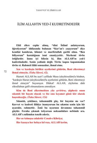 TASAVVUF VE ZİKRULLAH




         İLİM ALLAH’IN YED-İ KUDRETİNDEDİR




          Ehli zikre cephe almış, “dini İslâmî anlatıyorum,
     öğretiyorum” iddiasında bulunan “Kur’an’ı yaşıyorum” diye
     kendini kandıran, hikmet ve marifetullah garibi olma. “Ben
     biliyorum” hastalığının ismi enaniyyettir. Merhemi tövbe
     istiğfardır. Şunu iyi bilesin ki, ilim ALLAH’ın yed-i
     kudretindedir. Senin yedinde değil. Tövbe kapısı kapanmadan
     tövbe et. Rahmeti ilâhi sonsuzdur, ihmal etme.
        Sen ve kardeşin birlikte ayetlerimi götürün, Beni zikretmeyi
72   ihmal etmeyin. (Taha Sûresi, 42).
         Hazreti ALLAH bu ayet’i celîlede Musa (aleyhisselâm)'a hitaben,
     “kardeşin Harun (aleyhisselâm)'la ayetlerimi götürün, Beni zikretmeyi
     ihmal etmeyin” buyuruyor. Dikkat! ALLAH, elçilerine dahi
     zikrullahtan gafil olmamalarını emrediyor.
         Kim de Beni zikretmekten yüz çevirirse, şüphesiz onun
     sıkıntılı bir hayatı olacak ve biz onu kıyamet günü kör olarak
     haşredeceğiz. (Taha Sûresi, 124)
        Sıkıntılı, çekilmez, tahammülü güç, bir hayatın mı var?
     Kuvvet ve kudreti ilâhiye inanıyorsan bu sıkıntın senin için bir
     uyarıdır, rahmettir. Âmâ bu uyarının devamına tahammül
     güçtür. Feraha çıkmak istiyorsan noksanlıkları nefsinde ara.
     ALLAH’ı zulümden tenzih ederiz.
         Her ne kılmışsa adalettir Cenab-ı Kibriya;
         Her kazaya her belaya kıl rıza, ALLAH kerim.
 