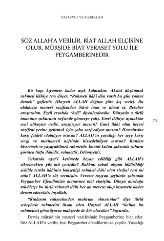TASAVVUF VE ZİKRULLAH




SÖZ ALLAH'A VERİLİR. BİAT ALLAH ELÇİSİNE
 OLUR. MÜRŞİDE BİAT VERASET YOLU İLE
          PEYGAMBERİNEDİR




    Bu kapı kıyamete kadar açık kalacaktır. Aksini düşünmek
rahmeti ilâhiye ters düşer. “Rahmeti ilâhi dün vardı bu gün yoktur
demek” gaflettir. (Hazreti ALLAH dağına göre kış verir). Bu
abdiâcize manevî vazifemden ötürü inan ve itimat et. Beraber
araştıralım. Ezelî ervahda “beli” diyenlerdendin. Dünyada o türlü
imanının zuhurunu nefsinde görmeye çalış. Emri ilâhiye uymaktan          73
seni alıkoyan nedir, araştırıyor musun? Emri ilâhi olan beşeri
vazifeni yerine getirmek için çaba sarf ediyor musun? Hemcinsine
karşı faideli olabiliyor musun? ALLAH’ın yarattığı her şeye karşı
sevgi ve merhameti nefsinde hissedebiliyor musun? Bunları
hissetmek ve yaşayabilmek rahmettir. İmanlı kulun şahsında zuhuru
görülen lütfu ilâhidir, rahmettir, İslâmiyettir.
     Yukarıda ayet’i kerimede beyan edildiği gibi ALLAH’ı
zikretmekten yüz mü çevirdin? Rabbını sabah akşam bildirildiği
şekilde tertibi ilâhinin bahşettiği rahmeti ilâhi olan virdini terk mi
ettin? ALLAH’a söz vermiştin. Veraset taşıyan şeyhinin şahsında
Peygamber Efendimizin manasına biat etmiştin. Dünya durduğu
müddetçe bu türlü rahmeti ilâhi her an mevcut olup kıyamete kadar
devam edecektir, inşallah.
    “Kullarım rahmetimden mahrum olmasınlar” diye türlü
sebeplerle rahmetini ihsan eden Hazreti ALLAH “kulum bu
rahmetimi görmüyorsa mahşerde de kör olacaktır” buyurdu.
    Derviş mürşidinin manevî vazifesinde Peygamberine biat eder.
Söz ALLAH’a verilir, biat Peygamber efendilerimize yapılır. Yaşadığı
 