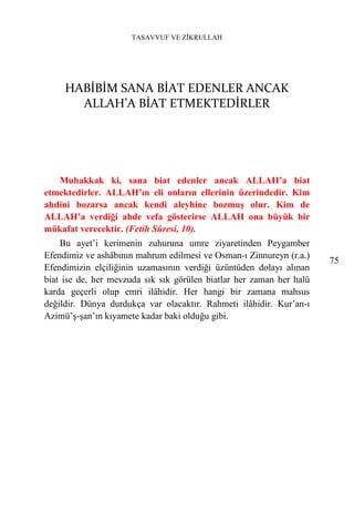 TASAVVUF VE ZİKRULLAH




     HABİBİM SANA BİAT EDENLER ANCAK
       ALLAH’A BİAT ETMEKTEDİRLER




   Muhakkak ki, sana biat edenler ancak ALLAH’a biat
etmektedirler. ALLAH’ın eli onların ellerinin üzerindedir. Kim
ahdini bozarsa ancak kendi aleyhine bozmuş olur. Kim de
ALLAH’a verdiği ahde vefa gösterirse ALLAH ona büyük bir
mükafat verecektir. (Fetih Sûresi, 10).
    Bu ayet’i kerimenin zuhuruna umre ziyaretinden Peygamber
Efendimiz ve ashâbının mahrum edilmesi ve Osman-ı Zinnureyn (r.a.)
                                                                      75
Efendimizin elçiliğinin uzamasının verdiği üzüntüden dolayı alınan
biat ise de, her mevzuda sık sık görülen biatlar her zaman her halü
karda geçerli olup emri ilâhidir. Her hangi bir zamana mahsus
değildir. Dünya durdukça var olacaktır. Rahmeti ilâhidir. Kur’an-ı
Azimü’ş-şan’ın kıyamete kadar baki olduğu gibi.
 