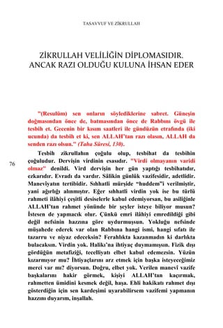 TASAVVUF VE ZİKRULLAH




       ZİKRULLAH VELİLİĞİN DİPLOMASIDIR.
     ANCAK RAZI OLDUĞU KULUNA İHSAN EDER




         "(Resulüm) sen onların söylediklerine sabret. Güneşin
     doğmasından önce de, batmasından önce de Rabbını övgü ile
     tesbih et. Gecenin bir kısım saatleri ile gündüzün etrafında (iki
     ucunda) da tesbih et ki, sen ALLAH’tan razı olasın, ALLAH da
     senden razı olsun." (Taha Sûresi, 130).
         Tesbih zikrullahın çoğulu olup, tesbihat da tesbihin
     çoğuludur. Dervişin virdinin esasıdır. "Virdi olmayanın varidi
76
     olmaz" denildi. Vird dervişin her gün yaptığı tesbihatıdır,
     ezkarıdır. Evradı da vardır. Sâlikin günlük vazifesidir, adetlidir.
     Manevîyatın tertibidir. Sıhhatli mürşide “huddem”i verilmiştir,
     yani ağırlığı alınmıştır. Eğer sıhhatli virdin yok ise bu türlü
     rahmeti ilâhiyi çeşitli desiselerle kabul edemiyorsan, bu asiliğinle
     ALLAH’tan rahmet yönünde bir şeyler isteye biliyor musun?
     İstesen de yapmacık olur. Çünkü emri ilâhiyi emredildiği gibi
     değil nefsinin hazzına göre uydurmuşsun. Yokluğu nefsinde
     müşahede ederek var olan Rabbına hangi ismi, hangi sıfatı ile
     tazarru ve niyaz edeceksin? Ferahlıkta kazanmadın ki darlıkta
     bulacaksın. Virdin yok. Halikı’na ihtiyaç duymamışsın. Fizik dışı
     gördüğün metafiziği, tecelliyatı elbet kabul edemezsin. Yüzün
     kızarmıyor mu? İhtiyaçlarını arz etmek için başka isteyeceğimiz
     merci var mı? diyorsun. Doğru, elbet yok. Verilen manevî vazife
     başkalarını hakir görmek, kişiyi ALLAH’tan kaçırmak,
     rahmetten ümidini kesmek değil, haşa. Ehli hakikatı rahmet dışı
     gösterdiğin için sen kardeşimi uyarabilirsem vazifemi yapmanın
     hazzını duyarım, inşallah.
 