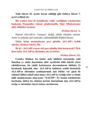 TASAVVUF VE ZİKRULLAH

    Nahl Sûresi 43. ayette beyan edildiği gibi Enbiya Sûresi 7.
ayet’i celîlede de:
    Biz senden önce de kendilerine vahiy verdiğimiz erkeklerden
başkasını Peygamber olarak göndermedik. Eğer bilmiyorsanız
zikir ehlinden sorunuz.
                                                (Enbiya Sûresi, 7).
   Hazreti ALLAH’ın “sorunuz” dediği erbabı zikirden eylesin.
Amin ve selâmün ale'l-mürselin velhamdülillâhi Rabbil-âlemin.
   Onlar bıkıp usanmaksızın gece gündüz ALLAH’ı tesbih
ederler. (Enbiya Sûresi, 20).
    De ki : ALLAH’a karşı sizi gece gündüz kim koruyacak? Öyle
iken onlar ALLAH’ın zikrinden yüz çevirirler.
                                               (Enbiya Sûresi, 42).
    Cenab-ı Hakkın bu kadar açık bildirisi karşısında ruhi
bunalım ve sıklet duymadan zikir ayetlerini hâlâ tahrife cüret
edebiliyorsan, bu yönlü korkusuzca davranışlarını ödülsüz (!)
bırakmak haksızlık olur. ALLAH’ın kullarını çeşitli desiselerle       77
ALLAH’ın zikrinden uzaklaştırmak için bütün var gücü ile
rahmeti ilâhiyi tahrif eden kişiye ALLAH’ın verdiği sıfat ve isimle
ödül madalyonunu okuyayım: “ZALİM”. Ey benim tefekkürsüz
kardeşim, lütfen bu sıfattan kurtul. Kurtulmak için ALLAH’ın
tertip ve tanzimine riayet etmeye mecbursun.
 