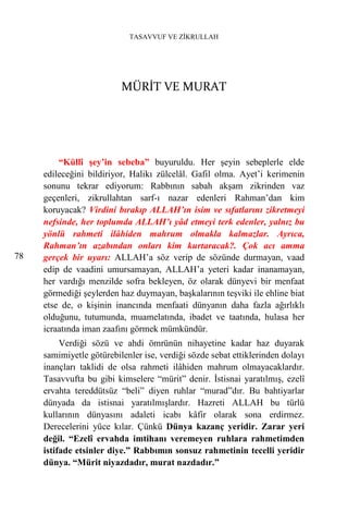 TASAVVUF VE ZİKRULLAH




                          MÜRİT VE MURAT




         “Küllî şey’in sebeba” buyuruldu. Her şeyin sebeplerle elde
     edileceğini bildiriyor, Halikı zülcelâl. Gafil olma. Ayet’i kerimenin
     sonunu tekrar ediyorum: Rabbının sabah akşam zikrinden vaz
     geçenleri, zikrullahtan sarf-ı nazar edenleri Rahman’dan kim
     koruyacak? Virdini bırakıp ALLAH’ın isim ve sıfatlarını zikretmeyi
     nefsinde, her toplumda ALLAH’ı yâd etmeyi terk edenler, yalnız bu
     yönlü rahmeti ilâhiden mahrum olmakla kalmazlar. Ayrıca,
     Rahman’ın azabından onları kim kurtaracak?. Çok acı amma
78   gerçek bir uyarı: ALLAH’a söz verip de sözünde durmayan, vaad
     edip de vaadini umursamayan, ALLAH’a yeteri kadar inanamayan,
     her vardığı menzilde sofra bekleyen, öz olarak dünyevi bir menfaat
     görmediği şeylerden haz duymayan, başkalarının teşviki ile ehline biat
     etse de, o kişinin inancında menfaati dünyanın daha fazla ağırlıklı
     olduğunu, tutumunda, muamelatında, ibadet ve taatında, hulasa her
     icraatında iman zaafını görmek mümkündür.
          Verdiği sözü ve ahdi ömrünün nihayetine kadar haz duyarak
     samimiyetle götürebilenler ise, verdiği sözde sebat ettiklerinden dolayı
     inançları taklidi de olsa rahmeti ilâhiden mahrum olmayacaklardır.
     Tasavvufta bu gibi kimselere “mürit” denir. İstisnai yaratılmış, ezelî
     ervahta tereddütsüz “beli” diyen ruhlar “murad”dır. Bu bahtiyarlar
     dünyada da istisnai yaratılmışlardır. Hazreti ALLAH bu türlü
     kullarının dünyasını adaleti icabı kâfir olarak sona erdirmez.
     Derecelerini yüce kılar. Çünkü Dünya kazanç yeridir. Zarar yeri
     değil. “Ezelî ervahda imtihanı veremeyen ruhlara rahmetimden
     istifade etsinler diye.” Rabbımın sonsuz rahmetinin tecelli yeridir
     dünya. “Mürit niyazdadır, murat nazdadır.”
 