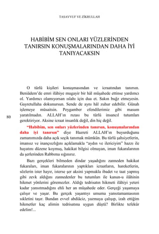 TASAVVUF VE ZİKRULLAH




         HABİBİM SEN ONLARI YÜZLERİNDEN
       TANIRSIN KONUŞMALARINDAN DAHA İYİ
                  TANIYACAKSIN




         O türlü kişileri konuşmasından ve icraatından tanırsın.
     Beniâdem’de emri ilâhiye mugayir bir hâl müşahede ettinse yardımcı
     ol. Yardımcı olamıyorsan ıslahı için dua et. Sakın buğz etmeyesin.
     Gayretullaha dokunursun. Sende de aynı hâl zuhur edebilir. Günah
     işlemeye müsaitsin. Peygamber efendilerimiz gibi masum
80   yaratılmadın. ALLAH’ın rızası bu türlü insancıl tutumları
     gerektiriyor. Aksine icraat insanlık değil, din hiç değil.
         “Habibim, sen onları yüzlerinden tanırsın, konuşmalarından
     daha iyi tanırsın” diye Hazreti ALLAH’ın buyurduğunu
     zamanımızda daha açık seçik tanımak mümkün. Bu türlü şahsiyetlerin,
     imansız ve inançsızlığını açıklamakla “aydın ve ilericiyim” hazzı ile
     hayatını düzene koymuş, hakikat bilgisi olmayan, iman fukaralarının
     da şerlerinden Rabbıma sığınırız.
          Bazı gerçekleri bilmeden dindar yaşadığını zanneden hakikat
     fukaraları, iman fukaralarının yaptıkları icraatların, hareketlerin,
     sözlerin ister hayır, isterse şer aksini yapmakla ibadet ve taat yapmış
     gibi zevk aldığını zannedenler bu tutumları ile kanun-u ilâhinin
     hikmet yönlerini göremezler. Aldığı tedrisatın hikmeti ilâhiyi yeteri
     kadar yansıtmadığını ehli her an müşahede eder. Gerçeği yaşamaya
     çalışır ve yaşar. Bu gerçek yaşantıyı umuma yansıtamamasının
     sıkletini taşır. Bundan evvel abdiâciz, yazmaya çalışıp, izah ettiğim
     hikmetler kaç alimin tedrisatına uygun düştü? Birlikte tefekür
     edelim!...
 