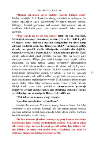 TASAVVUF VE ZİKRULLAH

    “Hikmet mü’minin kayıp malıdır. Nerede bulursa alsın”
hitabını iyi düşün. Arif olmak için irfaniyyet tedrisatına muhtaçsın. Bu
ilimse ALLAH’ın yed-i kudretindedir ve tertibi tanzimi ilâhidir.
İrfaniyyet tedrisatı görmeyen arif olamaz. Arif olmayan kişi de
maddenin felsefesini yapıp izah etmekte mahirdir fakat mananın
garibidir.
     “İlim Çin’de ise de siz onu alınız” hitabı da onu etkilemez.
Medeniyet, teknoloji, demokrasi, cumhuriyet ve her türlü kıyafet
ve siyaset kendi inancının hilafına olduğundan bu fikre karşı
çıkmayı dindarlık zanneder. Bilmez ki, ALLAH’ın haram kıldığı
dışında her güzellik dindir islâmiyettir; çirkinlik din değildir.
Güzellik ve çirkinlik ölçüsü ALLAH’ın kanunlarına göredir. Nefis
günahı kebâiri dahi güzel görebilir. Nefsani ölçü her kişiye göre
olmayıp, kanun-u ilâhiye göre nefsini terbiye etmiş seçkin kullara
mahsustur. Bu türlü terbiye yetkisi Peygamber efendilerimize
mekarimi ahlâk olarak verilmiş, dolayısı ile vârislerinde de kıyamete
kadar devamı rahmeti ilâhi icabıdır. ALLAH tarafından Peygamber
Efendimizin şahsiyetinde zuhuru ve tebliği ile vazifesi ALLAH              81
tarafından verilen ALLAH’ın kulları yer yüzünde her zaman vardır.
Bul! Bulamadınsa merciinden sor ve tâbi ol ki, kanun-u ilâhiye uygun
olasın. Sakın zahiri bilge kişilerden sorma. Onlar o türlü rahmeti
ilâhiyi idrak eden ilmin garibidirler. Kuyumcunun yapacağı
müzeyyen ziyneti güzelleştirmek için demirciye götürme. Ehline
verebilemiyorsan samimiyetle Hazreti ALLAH’a sor:
    “Çok tel kırılır kanun-u sineyi cihanda
    Na-ehline mızrabı tasarruf verilince.”
     Na-ehle iltizam etme. Verilen sermayeyi boşa sarf etme. Bir daha
vermezler. Müflis olursun. Rahmeti ilâhi her zaman mevcut olmasa
idi, bazı kullarına rahmet, bazılarına da zulüm etmiş olurdu. Rabbımı
bu türlü zulümden tenzih ederim.
    Biz her ümmete (kurban kesmeye uygun) hayvan cinsinden
kendilerine rızık olarak verdiklerimiz üzerine ALLAH’ın adını
zikretsinler diye kurban kesmeyi gerekli kıldık. İşte ilâhınız bir
tek ilâhdır. O halde ona teslim olun. (Habibim) sen muti ve
mütevazı olanları müjdele. (Hac Sûresi, 34).
 