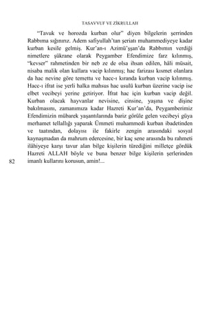 TASAVVUF VE ZİKRULLAH

          “Tavuk ve horozda kurban olur” diyen bilgelerin şerrinden
     Rabbıma sığınırız. Adem safiyullah’tan şeriatı muhammediyeye kadar
     kurban kesile gelmiş. Kur’an-ı Azimü’şşan’da Rabbımın verdiği
     nimetlere şükrane olarak Peygamber Efendimize farz kılınmış,
     “kevser” rahmetinden bir neb ze de olsa ihsan edilen, hâli müsait,
     nisaba malik olan kullara vacip kılınmış; hac farizası kısmet olanlara
     da hac nevine göre temettu ve hacc-ı kıranda kurban vacip kılınmış.
     Hacc-ı ifrat ise yerli halka mahsus hac usulü kurban üzerine vacip ise
     elbet vecibeyi yerine getiriyor. İfrat hac için kurban vacip değil.
     Kurban olacak hayvanlar nevisine, cinsine, yaşına ve dişine
     bakılmasını, zamanımıza kadar Hazreti Kur’an’da, Peygamberimiz
     Efendimizin mübarek yaşantılarında bariz görüle gelen vecibeyi güya
     merhamet tellallığı yaparak Ümmeti muhammedi kurban ibadetinden
     ve taatından, dolayısı ile fakirle zengin arasındaki sosyal
     kaynaşmadan da mahrum edercesine, bir kaç sene arasında bu rahmeti
     ilâhiyeye karşı tavur alan bilge kişilerin türediğini milletçe gördük
     Hazreti ALLAH böyle ve buna benzer bilge kişilerin şerlerinden
82   imanlı kullarını korusun, amin!...
 