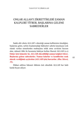 TASAVVUF VE ZİKRULLAH




    ONLAR ALLAH’I ZİKRETTİKLERİ ZAMAN
    KALPLERİ TİTRER, BAŞLARINA GELENE
               SABREDERLER




     Sadık ehli zikrin ALLAH’ı zikrettiği zaman kalblerinin titrediğini,
başlarına gelen, nefsin hoşlanmadığı hâdiseleri sabırla karşılayıp rızık
olarak verilen nimetlerden muhtaçlara infak etme zevkinin hazzını
alan, rahmeti ilâhi ile bezenmiş bahtiyar kulları Hazreti ALLAH (c.c)
Onlar öyle kimseler ki, ALLAH zikredildiği zaman kalpleri titrer.
Başlarına gelene sabrederler. Namaz kılarlar ve kendilerine rızık          83
olarak verdiğimiz şeylerden (ALLAH için) harcarlar. (Hac Sûresi,
35).
    Dikkat edilirse hikmeti ilâhinin özü zikrullah ALLAH her halü
karda beyan ediyor.
 