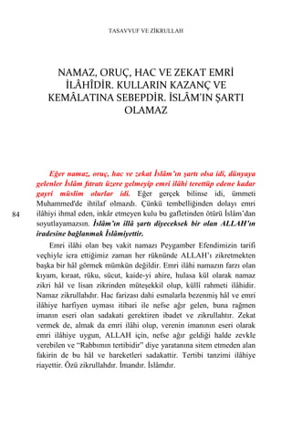 TASAVVUF VE ZİKRULLAH




          NAMAZ, ORUÇ, HAC VE ZEKAT EMRİ
           İLÂHÎDİR. KULLARIN KAZANÇ VE
        KEMÂLATINA SEBEPDİR. İSLÂM'IN ŞARTI
                      OLAMAZ




          Eğer namaz, oruç, hac ve zekat İslâm’ın şartı olsa idi, dünyaya
     gelenler İslâm fıtratı üzere gelmeyip emri ilâhi terettüp edene kadar
     gayri müslim olurlar idi. Eğer gerçek bilinse idi, ümmeti
     Muhammed'de ihtilaf olmazdı. Çünkü tembelliğinden dolayı emri
84   ilâhiyi ihmal eden, inkâr etmeyen kulu bu gafletinden ötürü İslâm’dan
     soyutlayamazsın. İslâm’ın illâ şartı diyeceksek bir olan ALLAH’ın
     iradesine bağlanmak İslâmiyettir.
          Emri ilâhi olan beş vakit namazı Peygamber Efendimizin tarifi
     veçhiyle icra ettiğimiz zaman her rüknünde ALLAH’ı zikretmekten
     başka bir hâl görmek mümkün değildir. Emri ilâhi namazın farzı olan
     kıyam, kıraat, rüku, sücut, kaide-yi ahire, hulasa kül olarak namaz
     zikri hâl ve lisan zikrinden müteşekkil olup, küllî rahmeti ilâhidir.
     Namaz zikrullahdır. Hac farizası dahi esmalarla bezenmiş hâl ve emri
     ilâhiye harfiyen uyması itibari ile nefse ağır gelen, buna rağmen
     imanın eseri olan sadakati gerektiren ibadet ve zikrullahtır. Zekat
     vermek de, almak da emri ilâhi olup, verenin imanının eseri olarak
     emri ilâhiye uygun, ALLAH için, nefse ağır geldiği halde zevkle
     verebilen ve “Rabbımın tertibidir” diye yaratanına sitem etmeden alan
     fakirin de bu hâl ve hareketleri sadakattir. Tertibi tanzimi ilâhiye
     riayettir. Özü zikrullahdır. İmandır. İslâmdır.
 