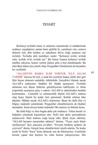 TASAVVUF VE ZİKRULLAH




                             TEVHİT




     Kelimeyi tevhidin mana ve anlamını manamızda ve maddemizde
acabasız yaşadığımız zaman bariz görülür ki, yaratılışın sırrı, semavi
dinlerin özü, dört kitabın ve suhufların ihtiva ettiği mananın aslı
tevhittir. Tevhidin dört mertebesi vardır: “Kelimeyi tevhit, tevhidi
sıfat, tevhidi ef’al, tevhidi zat.” Bir kimse lisanen kelimeyi tevhidi
telaffuz ediyorsa, beşere verilen ölçüye göre o kişi müslümandır. Bu
ölçü Beni-âdem için yeterli olup, Peygamber Efendimizin de beyanları
bu vecihledir.
     “ALLAH'TAN BAŞKA İLÂH YOKTUR, İLLÂ ALLAH                            85
VARDIR” diyorsa bir kul, o anda biz acizlerin başka yönlü ileri geri
fikir beyan etmemiz muhaldir, tehlikelidir. Gerçekleri ölçmek ancak
ALLAH’a mahsustur. Haddini bil. Haddi aşmayasın. Tevhidin
anlamına ters düşen hallerini görebiliyorsan kabiliyetin ve ilmin
nispetinde uyarmaya çalış, o ademi: ALLAH’ın rahmetinden ümidini
kestirmeden... Cennetlik ve cehennemlik ölçüsü ALLAH’a mahsus
olup beşer ölçüsü bu kadar ileri gitmemeli. Kulluk sıfatına leke
düşürür. Hüküm ancak ALLAH’a mahsustur. Beşer bu türlü ilim ve
bilgiye muktedir yaratılmadı. Peygamber efendilerimizin de ölçüleri
dışındadır. İnsan nereye kadar muktedir? Bu rumuzu iyi bilmek lazım.
    Bu türlü bilgi ve ilme bugün daha çok muhtacız. Yoksa hurafe ve
bidatlara yönelmek kaçınılmaz olur. Nefis dini akılcı prensiplerine
uyduruverir. Hani kadının ineği kayıp oldu. Şöyle niyaz edermiş:
“ALLAH hocanın nazarından saklasın” dermiş. “Teyze niçin böyle
söylüyorsun” diye çıkışınca cevaben: “Yavrum kitabına uydurur da
yeyiverir” demiş. Gerçek hoca efendilerimizi tenzih ederim. Ne kadar
acıdır ki bizler “hoca” kime denecek onu da bilemiyoruz. Camilerde
hizmet yapan tüm kişilere bu sıfatı hemen yakıştırıyoruz. Her
 