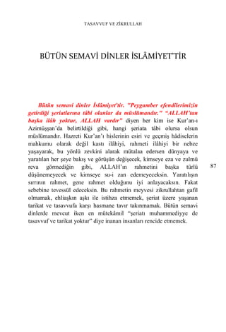 TASAVVUF VE ZİKRULLAH




    BÜTÜN SEMAVİ DİNLER İSLÂMİYET'TİR




     Bütün semavi dinler İslâmiyet'tir. "Peygamber efendilerimizin
getirdiği şeriatlarına tâbi olanlar da müslümandır." “ALLAH’tan
başka ilâh yoktur, ALLAH vardır” diyen her kim ise Kur’an-ı
Azimüşşan’da belirtildiği gibi, hangi şeriata tâbi olursa olsun
müslümandır. Hazreti Kur’an’ı hislerinin esiri ve geçmiş hâdiselerin
mahkumu olarak değil kastı ilâhiyi, rahmeti ilâhiyi bir nebze
yaşayarak, bu yönlü zevkini alarak mütalaa edersen dünyaya ve
yaratılan her şeye bakış ve görüşün değişecek, kimseye eza ve zulmü
reva görmediğin gibi, ALLAH’ın rahmetini başka türlü                   87
düşünemeyecek ve kimseye su-i zan edemeyeceksin. Yaratılışın
sırrının rahmet, gene rahmet olduğunu iyi anlayacaksın. Fakat
sebebine tevessül edeceksin. Bu rahmetin meyvesi zikrullahtan gafil
olmamak, ehliaşkın aşkı ile istihza etmemek, şeriat üzere yaşanan
tarikat ve tasavvufa karşı hasmane tavır takınmamak. Bütün semavi
dinlerde mevcut iken en mütekâmil “şeriatı muhammediyye de
tasavvuf ve tarikat yoktur” diye inanan insanları rencide etmemek.
 