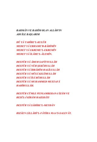 RAHMÂN VE RAHÎM OLAN ALLÂH’IN
ADI İLE BAŞLARIM


HÛ YÂ TABÎBE’L-KULÛB
MEDET YÂ ERHAME’R-RÂHİMÎN
MEDET YÂ EKREME’L-EKREMÎN
MEDET YÂ İLÂHE’L-ÂLEMÎN.


DESTÛR YÂ ÂDEM SAFİYYULLÂH
DESTÛR YÂ NÛH ŞEKÛRULLÂH
DESTÛR YÂ İBRÂHÎM HALÎLULLÂH
DESTÛR YÂ MÛSÂ KELÎMULLÂH
DESTÛR YÂ ÎSÂ RÛHULLÂH
DESTÛR YÂ MUHAMMED MUSTAFÂ
HABÎBULLÂH.


DESTÛR CÜMLE PEYGAMBERAN-I İZÂM VE
RESÜL-İ KİRÂM HAZERÂTI


DESTÛR YÂ SÂHİBE’L-MEYDÂN


RIZÂEN LİLLÂHİ’L-FÂTİHA MAA’S-SALEVÂT.
 