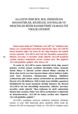 TASAVVUF VE ZİKRULLAH




        ALLAH'IN İSMİ BOL BOL ZİKREDİLEN
      MANASTIRLAR, KİLİSELER, HAVRALAR VE
     MESCİDLER BİZİM RAHMETİMİZ OLMASA İDİ
                 YIKILIR GİDERDİ




          Onlar başka değil sırf “Rabbımız ALLAH” tır” dedikleri için,
     haksız yere yurtlarından çıkarılmış kimselerdir. Eğer ALLAH bir
     kısım insanları diğer bir kısmı ile def edip önlemese idi mutlak
     surette içlerinde ALLAH’ın ismi bol bol zikredilen manastırlar,
90   kiliseler, havralar ve mescitler yıkılır giderdi. ALLAH kendisine
     yardım edenlere muhakkak surette yardım eder. Hiç şüphesiz
     ALLAH güçlüdür, galiptir. (Hac Sûresi, 40)
         Ne acıdır ki, ALLAH’ın sonsuz rahmetini idrak edip, manevî
     gıdasını, zevkini, imanın tecellisini zikrullahta bulan, mutmain
     olarak dünya ve ahiretin zevkini rahmeti ilâhiye yakınlığı ile
     idrak eden, havfu reca üzre hayatını idame ettiren bahtiyar kullar
     tarih boyu horlanmış, küçümsenmiş. Rahatsız edildikleri
     yetmiyormuş gibi zaman zaman yurtlarından da çıkarıldıklarını
     Hazreti ALLAH bildiriyor. Ehli tevhide karşı kötülük yapanların
     kötülüklerini bir kısım insanlarla defedip önlemese idi, Hazreti
     ALLAH’ın bol bol zikredildiği manastırlar, kiliseler, havralar,
     mescitler yıkılır giderdi: “Bazı kullarımı bu türlü rahmetimin
     idamesi için yarattım. Onlar ALLAH’ın yardımcıları ve dinlerinin
     de hizmetkarıdırlar. ALLAH da onlara yardım eder. Şüphesiz
     ALLAH güçlüdür, galiptir.”
         ALLAH’a inandığını söyleyen muhterem kardeşim, hakikatte
     nefsani ve emri ilâhi karşısında akılcı ölçülerini lütfen bırak da,
     Hazreti ALLAH ne buyuruyor? kulak ver. ALLAH’ın varlığına yeteri
 