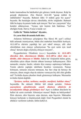 TASAVVUF VE ZİKRULLAH

kadar inanmadınsa bu hakikatleri göz görmez, kulak duymaz. Kalp bu
gerçeği düşünemez. Zira Hazreti ALLAH “gazap mührü ile
mühürledim” buyurdu. Rahmeti ilâhi: O mührü gene biz açarız”
buyurdu. Bu hastalığın devası zikrullahla, tövbe istiğfardır. Rahmeti
ilâhi bu kapıyı kıyamete kadar açık tutuyor.“Kur’an-ı yaşıyorum” diye
kendini aldatıyorsun. “Aynası iştir kişinin lafa bakılmaz. ”Laf
ebeliğini bırak. Derviş Yunus’a kulak ver:
    Gaflet ile "Hakkı buldum" diyenler,
    Er yarın Hak divanında belli olur.
    Anlamını belirtmeye çalıştığımız Hac Sûresi 40. ayet’i celileyi
hâlâ anlamak istemiyorsan, bütün dini mabetleri bencillikle horluyor,
ALLAH’ın zikrinin yapıldığı her yeri tahrif etmeye, ehli zikri
zikrullahtan men etmeye yelteniyorsan “bu ayet senin için inzal
olmuş” dersem doğru söylemiş olmuyor muyum?..
    Peygamberimiz Efendimiz (s.a.v.) buyurdular ki: ALLAH’ı
zikreden diri, zikretmeyen ölüdür. ALLAH’ın zikri olan ev
diridir, zikir olmayan ev ölüdür. Sakın ha! Alışkanlık haline gelen,    91
zikrullaha aykırı düşen ilminle ahkam kesmeye kalkışmayasın. Zikir
namazdır, oruçtur, hacdır, zekattır diye manayı saptırmaya kalkışma.
Yemin ederim yaptığın tahribatın hesabını veremezsin. Namaz
kılmayan, ramazan orucunu tutmayan, hac farz olup da farizayı ifa
etmeyen, dinen zengin olup da zekatını vermeyen hiç ehli zikir gördün
mü? Tevhidin dışına çıkanları örnek göstermeye kalkışma. Mecnunlar
tevhidin ölçüsü değildir.
    “Şeriatsız tarikat, tarikatsız marifet, marifetsiz hakikat olmaz”
buyuruldu. Bu rahmeti ilâhiler kül olarak şeriattır. Yolunu
şaşıranların günahlarında çarpık düşünen alimlerin de
mesuliyetinin olduğu görülmüyor mu? Aşırı ve kökten dincilerin bu
halleri de senin eserindir. Göremiyor musun? Başka ne bekliyordun?
Ekin ekersen, ekin biçersin; arpa ekersen, arpa biçersin. Maksadım
kimseyi horlamak ve küçümsemek değil. Emri Peygamberi olarak bu
abdiâciz vazifemin icabıdır, lütfen kabul et.
 