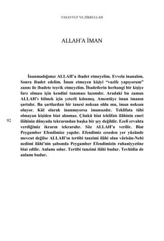 TASAVVUF VE ZİKRULLAH




                           ALLAH’A İMAN




         İnanmadığımız ALLAH’a ibadet etmeyelim. Evvela inanalım.
     Sonra ibadet edelim. İman etmeyen kişiyi “vazife yapıyorum”
     zannı ile ibadete teşvik etmeyelim. İbadetlerin herhangi bir kişiye
     farz olması için kendini tanıması lazımdır. Aradaki bu zaman
     ALLAH’ı bilmek için yeterli kılınmış. Amentüye iman imanın
     şartıdır. Bu şartlardan bir tanesi noksan oldu mu, iman noksan
     oluyor. Kül olarak inanmıyorsa imansızdır. Teklifata tâbi
     olmayan kişiden biat alınmaz. Çünkü biat teklifatı ilâhinin emri
92   ilâhinin dünyada tekrarından başka bir şey değildir. Ezelî ervahta
     verdiğimiz ikrarın tekrarıdır. Söz ALLAH’a verilir. Biat
     Peygamber Efendimize yapılır. Efendimiz ceseden yer yüzünde
     mevcut değilse ALLAH’ın tertibi tanzimi ilâhi olan vârisün-Nebi
     nedimi ilâhi’nin şahsında Peygamber Efendimizin ruhaniyyetine
     biat edilir. Anlamı odur. Tertibi tanzimi ilâhi budur. Tevhidin de
     anlamı budur.
 