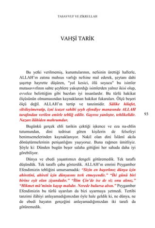TASAVVUF VE ZİKRULLAH




                         VAHŞİ TARİK




     Bu yetki verilmemiş, kuruntularının, nefsinin ürettiği hallerle,
ALLAH’ın zatına mahsus varlığı nefsine mal ederek, şeytanı dahi
şaşırtıp hayrette düşüren, "yol kesici, ölü soyucu" bu isimler
mutasavvıfının sahte şeyhlere yakıştırdığı isimlerden yalnız ikisi olup,
evvelce belirttiğim gibi bazıları iyi insanlardır. Bu türlü hakikat
ölçüsünün olmamasından kaynaklanan hakikat fukaraları. Ölçü beşeri
ölçü değil. ALLAH’ın tertip ve tanzimidir. Sâlike hilafet,
silsileyimeratip, izni icazet sahibi şeyh efendiye manasında ALLAH
tarafından verilen emirle tebliğ edilir. Gayrısı yanlıştır, tehlikelidir.   93
Nazarı ilâhiden mahrumdur.
    Bugünkü gerçek ehli tarikin çektiği işkence ve eza na-ehlin
tutumundan, dini tedrisat gören kişilerin de felsefeyi
benimsemelerinden kaynaklanıyor. Nakil olan dini İslâmî akıla
dönüştürmelerinin perişanlığını yaşıyoruz. Buna rağmen ümitliyiz.
Şöyle ki: Dünden bugün beşer salaha gittiğini her sahada daha iyi
görebiliyor.
    Dünya ve ebedi yaşantımızı dengeli götüremedik. Tek taraflı
düşündük. Tek taraflı çaba gösterdik. ALLAH’ın emrini Peygamber
Efendimizin tebliğini umursamadık: “Sizin en hayırlınız dünya için
ahiretini, ahireti için dünyasını terk etmeyendir.” “İki günü biri
birine eşit olan ziyandadır.” “İlim Çin’de ise de siz onu alınız.”
“Hikmet mü’minin kayıp malıdır. Nerede bulursa alsın.” Peygamber
Efendimizin bu türlü uyarıları da bizi uyarmaya yetmedi. Tertibi
tanzimi ilâhiyi anlayamadığımızdan öyle hale geldik ki, ne dünya, ne
de ebedi hayatın gerçeğini anlayamadığımızdan iki tarafı da
götüremedik.
 