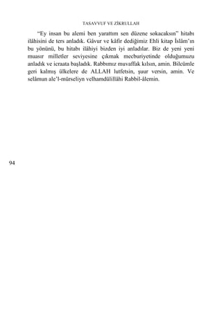 TASAVVUF VE ZİKRULLAH

          “Ey insan bu alemi ben yarattım sen düzene sokacaksın” hitabı
     ilâhisini de ters anladık. Gâvur ve kâfir dediğimiz Ehli kitap İslâm’ın
     bu yönünü, bu hitabı ilâhiyi bizden iyi anladılar. Biz de yeni yeni
     muasır milletler seviyesine çıkmak mecburiyetinde olduğumuzu
     anladık ve icraata başladık. Rabbımız muvaffak kılsın, amin. Bilcümle
     geri kalmış ülkelere de ALLAH lutfetsin, şuur versin, amin. Ve
     selâmun ale’l-mürseliyn velhamdülillâhi Rabbil-âlemin.




94
 