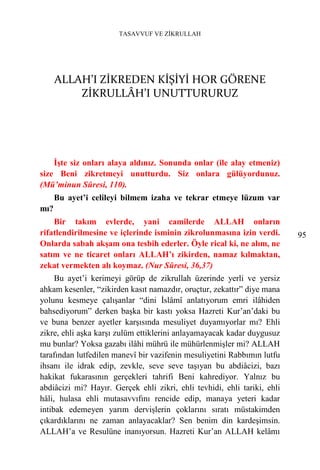 TASAVVUF VE ZİKRULLAH




      ALLAH’I ZİKREDEN KİŞİYİ HOR GÖRENE
          ZİKRULLÂH’I UNUTTURURUZ




    İşte siz onları alaya aldınız. Sonunda onlar (ile alay etmeniz)
size Beni zikretmeyi unutturdu. Siz onlara gülüyordunuz.
(Mü’minun Sûresi, 110).
      Bu ayet’i celileyi bilmem izaha ve tekrar etmeye lüzum var
mı?
    Bir takım evlerde, yani camilerde ALLAH onların
rifatlendirilmesine ve içlerinde isminin zikrolunmasına izin verdi.       95
Onlarda sabah akşam ona tesbih ederler. Öyle rical ki, ne alım, ne
satım ve ne ticaret onları ALLAH’ı zikirden, namaz kılmaktan,
zekat vermekten alı koymaz. (Nur Sûresi, 36,37)
     Bu ayet’i kerimeyi görüp de zikrullah üzerinde yerli ve yersiz
ahkam kesenler, “zikirden kasıt namazdır, oruçtur, zekattır” diye mana
yolunu kesmeye çalışanlar “dini İslâmî anlatıyorum emri ilâhiden
bahsediyorum” derken başka bir kastı yoksa Hazreti Kur’an’daki bu
ve buna benzer ayetler karşısında mesuliyet duyamıyorlar mı? Ehli
zikre, ehli aşka karşı zulüm ettiklerini anlayamayacak kadar duygusuz
mu bunlar? Yoksa gazabı ilâhi mührü ile mühürlenmişler mi? ALLAH
tarafından lutfedilen manevî bir vazifenin mesuliyetini Rabbımın lutfu
ihsanı ile idrak edip, zevkle, seve seve taşıyan bu abdiâcizi, bazı
hakikat fukarasının gerçekleri tahrifi Beni kahrediyor. Yalnız bu
abdiâcizi mi? Hayır. Gerçek ehli zikri, ehli tevhidi, ehli tariki, ehli
hâli, hulasa ehli mutasavvıfını rencide edip, manaya yeteri kadar
intibak edemeyen yarım dervişlerin çoklarını sıratı müstakimden
çıkardıklarını ne zaman anlayacaklar? Sen benim din kardeşimsin.
ALLAH’a ve Resulüne inanıyorsun. Hazreti Kur’an ALLAH kelâmı
 