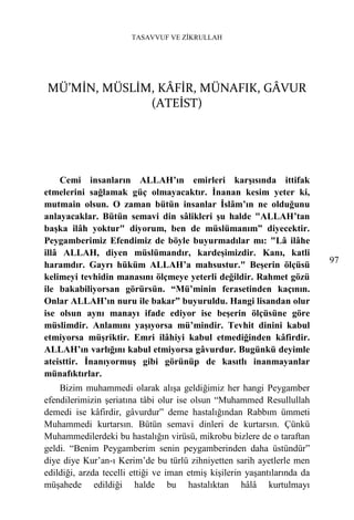 TASAVVUF VE ZİKRULLAH




MÜ’MİN, MÜSLİM, KÂFİR, MÜNAFIK, GÂVUR
              (ATEİST)




    Cemi insanların ALLAH’ın emirleri karşısında ittifak
etmelerini sağlamak güç olmayacaktır. İnanan kesim yeter ki,
mutmain olsun. O zaman bütün insanlar İslâm’ın ne olduğunu
anlayacaklar. Bütün semavi din sâlikleri şu halde "ALLAH’tan
başka ilâh yoktur" diyorum, ben de müslümanım” diyecektir.
Peygamberimiz Efendimiz de böyle buyurmadılar mı: "Lâ ilâhe
illâ ALLAH, diyen müslümandır, kardeşimizdir. Kanı, katli
                                                                           97
haramdır. Gayrı hüküm ALLAH’a mahsustur." Beşerin ölçüsü
kelimeyi tevhidin manasını ölçmeye yeterli değildir. Rahmet gözü
ile bakabiliyorsan görürsün. “Mü’minin ferasetinden kaçının.
Onlar ALLAH’ın nuru ile bakar” buyuruldu. Hangi lisandan olur
ise olsun aynı manayı ifade ediyor ise beşerin ölçüsüne göre
müslimdir. Anlamını yaşıyorsa mü’mindir. Tevhit dinini kabul
etmiyorsa müşriktir. Emri ilâhiyi kabul etmediğinden kâfirdir.
ALLAH’ın varlığını kabul etmiyorsa gâvurdur. Bugünkü deyimle
ateisttir. İnanıyormuş gibi görünüp de kasıtlı inanmayanlar
münafıktırlar.
    Bizim muhammedi olarak alışa geldiğimiz her hangi Peygamber
efendilerimizin şeriatına tâbi olur ise olsun “Muhammed Resullullah
demedi ise kâfirdir, gâvurdur” deme hastalığından Rabbım ümmeti
Muhammedi kurtarsın. Bütün semavi dinleri de kurtarsın. Çünkü
Muhammedilerdeki bu hastalığın virüsü, mikrobu bizlere de o taraftan
geldi. “Benim Peygamberim senin peygamberinden daha üstündür”
diye diye Kur’an-ı Kerim’de bu türlü zihniyetten sarih ayetlerle men
edildiği, arzda tecelli ettiği ve iman etmiş kişilerin yaşantılarında da
müşahede edildiği halde bu hastalıktan hâlâ kurtulmayı
 