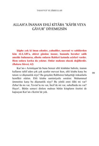 TASAVVUF VE ZİKRULLAH




ALLAH’A İNANAN EHLİ KİTÂBA "KÂFİR VEYA
          GÂVUR" DİYEMEZSİN




   Şüphe yok ki iman edenler, yahudiler, nasrani ve sabiilerden
kim ALLAH’a, ahiret gününe inanır, bununla beraber salih
amelde bulunursa, elbette onların Rableri katında ecirleri vardır.
Hem onlara korku da yoktur. Onlar mahzun olacak değillerdir.
(Bakara Sûresi, 62)
    Kur’an-ı Azimüşşan’da buna benzer ehli kitabdan bahisle, inanan
kullarını taltif eden çok çok ayetler mevcut iken, ehli kitaba karşı bu
                                                                          99
tutum ve düşmanlık niye? Bu gerçekte Rabbımın bahşettiği imkanlarla
hemfikir olalım. Ehli kitaba samimiyetle soralım: Muhammed
ümmetine karşı bu düşmanlık niye? Bu yönlü emri ilâhi mi var?
Zebur’da mı var, Tevrat’ta mı var, İncil’de mi var, suhuflarda mı var?
Hayır!.. Bütün semavi dinlere mahsus bütün kitapların özetini de
kapsayan Kur’an-ı Kerim’de yok.
 