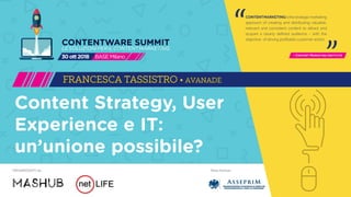 Main PartnerORGANIZZATO da
CONTENTMARKETINGisthestrategicmarketing
approach of creating and distributing valuable,
relevant and consistent content to attract and
acquire a clearly defined audience – with the
objective of driving profitable customer action.
- Content Marketing Institute
“ “
CONTENTWARE SUMMIT
LESOLUZIONIPERILCONTENTMARKETING
BASEMilano30ott2018
Content Strategy, User
Experience e IT:
un’unione possibile?
FRANCESCA TASSISTRO • AVANADE
 