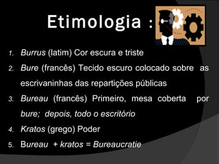 EtimologiaEtimologia ::
1. Burrus (latim) Cor escura e triste
2. Bure (francês) Tecido escuro colocado sobre as
escrivaninhas das repartições públicas
3. Bureau (francês) Primeiro, mesa coberta por
bure; depois, todo o escritório
4. Kratos (grego) Poder
5. Bureau + kratos = Bureaucratie
 