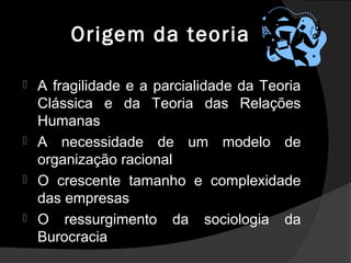 Origem da teoria
 A fragilidade e a parcialidade da Teoria
Clássica e da Teoria das Relações
Humanas
 A necessidade de um modelo de
organização racional
 O crescente tamanho e complexidade
das empresas
 O ressurgimento da sociologia da
Burocracia
 
