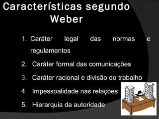 Características segundo
Weber
1. Caráter legal das normas e
regulamentos
2. Caráter formal das comunicações
3. Caráter racional e divisão do trabalho
4. Impessoalidade nas relações
5. Hierarquia da autoridade
 