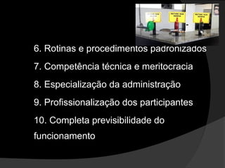 6. Rotinas e procedimentos padronizados
7. Competência técnica e meritocracia
8. Especialização da administração
9. Profissionalização dos participantes
10. Completa previsibilidade do
funcionamento
 