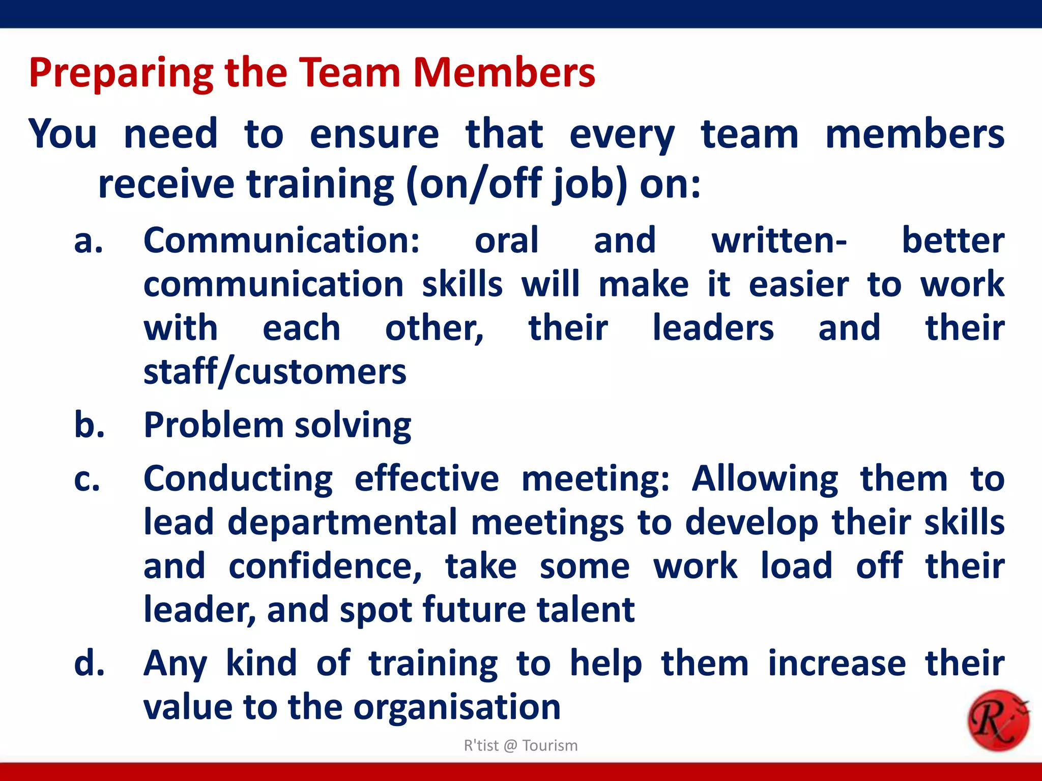 Preparing the Team Members
You need to ensure that every team members
   receive training (on/off job) on:
 a. Communication: oral and written- better
    communication skills will make it easier to work
    with each other, their leaders and their
    staff/customers
 b. Problem solving
 c. Conducting effective meeting: Allowing them to
    lead departmental meetings to develop their skills
    and confidence, take some work load off their
    leader, and spot future talent
 d. Any kind of training to help them increase their
    value to the organisation
                       R'tist @ Tourism
 