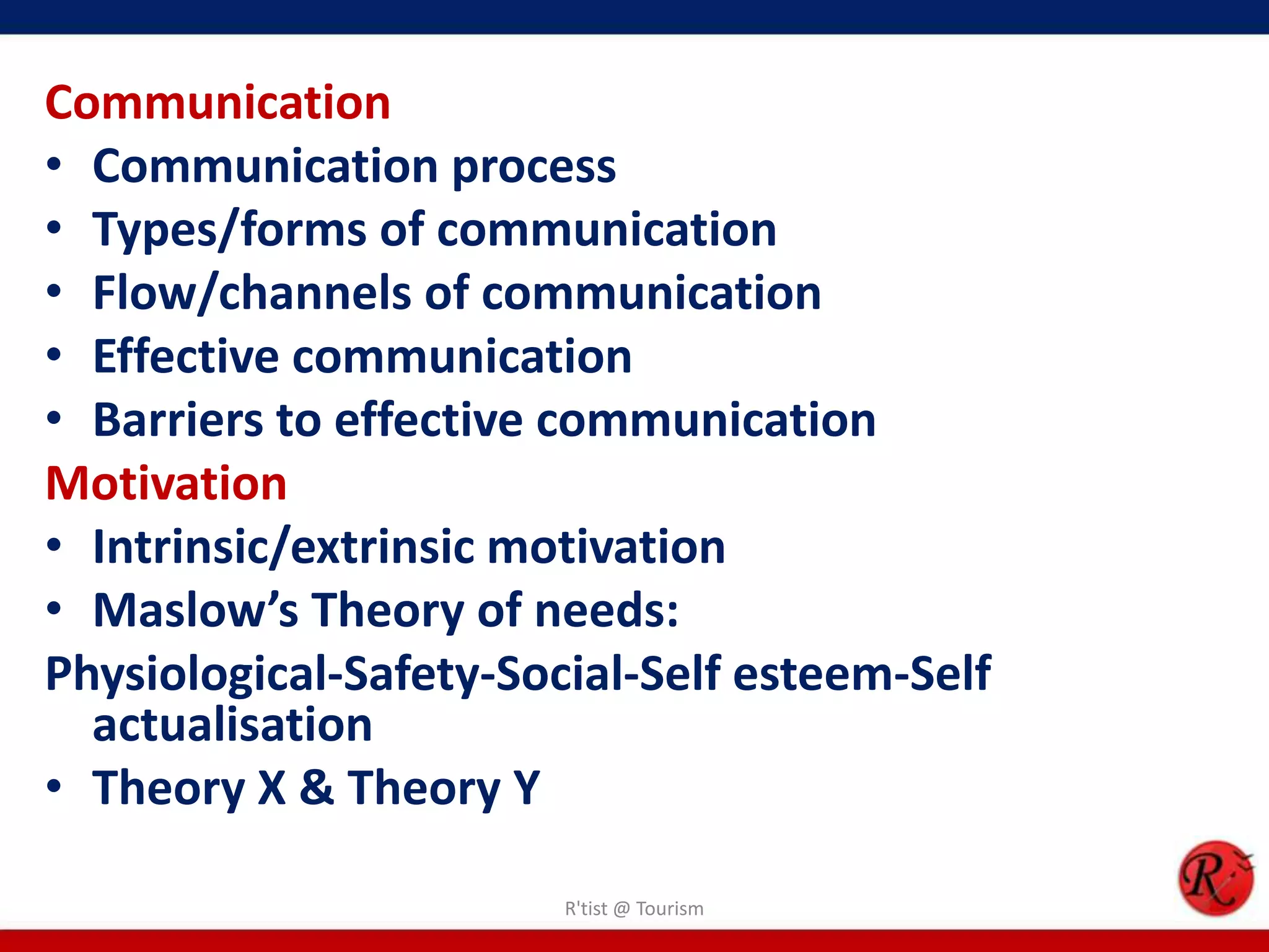 Communication
• Communication process
• Types/forms of communication
• Flow/channels of communication
• Effective communication
• Barriers to effective communication
Motivation
• Intrinsic/extrinsic motivation
• Maslow’s Theory of needs:
Physiological-Safety-Social-Self esteem-Self
  actualisation
• Theory X & Theory Y

                        R'tist @ Tourism
 