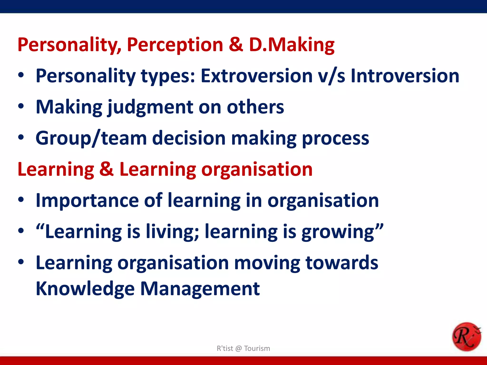 Personality, Perception & D.Making
• Personality types: Extroversion v/s Introversion
• Making judgment on others
• Group/team decision making process
Learning & Learning organisation
• Importance of learning in organisation
• “Learning is living; learning is growing”
• Learning organisation moving towards
  Knowledge Management

                      R'tist @ Tourism
 