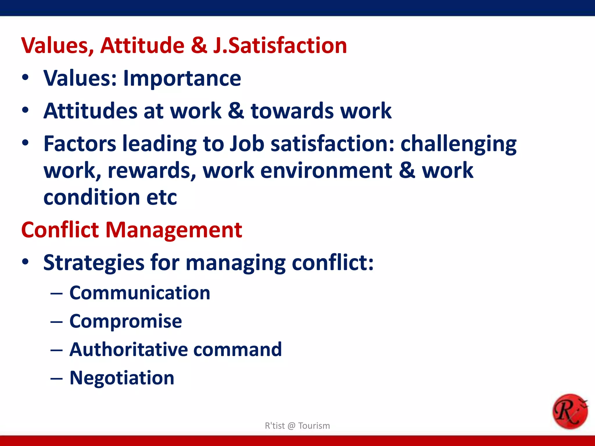 Values, Attitude & J.Satisfaction
• Values: Importance
• Attitudes at work & towards work
• Factors leading to Job satisfaction: challenging
  work, rewards, work environment & work
  condition etc
Conflict Management
• Strategies for managing conflict:
  –   Communication
  –   Compromise
  –   Authoritative command
  –   Negotiation

                         R'tist @ Tourism
 